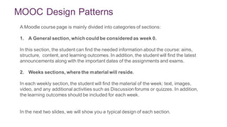MOOC Design Patterns
3
A Moodle course page is mainly divided into categories of sections:
1. A General section, which could be considered as week 0.
In this section, the student can find the needed information about the course: aims,
structure, content, and learning outcomes. In addition, the student will find the latest
announcements along with the important dates of the assignments and exams.
2. Weeks sections, where the material will reside.
In each weekly section, the student will find the material of the week: text, images,
video, and any additional activities such as Discussion forums or quizzes. In addition,
the learning outcomes should be included for each week.
In the next two slides, we will show you a typical design of each section.
 