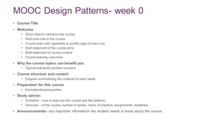 MOOC Design Patterns- week 0
• Course Title;
• Welcome
• Short video to introduce the course
• Welcomenote to the course
• Course team with hyperlinks to profile page of every one
• Brief statement of the course aims
• Brief statement of course content
• Course learning outcomes
• Why the course topics can benefit you
• Typical real-world problem scenario
• Course structure and content
• Diagram summarizing the contents foreach week
• Preparation for this course
• Educational prerequisites
• Study advice:
• Guideline – how to best use this course and the platform;
• Structure – of the course,number of weeks, name of chapters, assignments,deadlines;
• Announcements– any important information the student needs to know about the course.
4
 