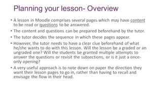 Planning your lesson- Overview
• A lesson in Moodle comprises several pages which may have content
to be read or questions to be answered.
• The content and questions can be prepared beforehand by the tutor.
• The tutor decides the sequence in which these pages appear.
• However, the tutor needs to have a clear clue beforehand of what
he/she wants to do with this lesson. Will the lesson be a graded or an
ungraded one? Will the students be granted multiple attempts to
answer the questions or revisit the subsections, or is it just a once-
only opening?
• A very useful approach is to note down on paper the direction they
want their lesson pages to go in, rather than having to recall and
envisage the flow in their head.
 