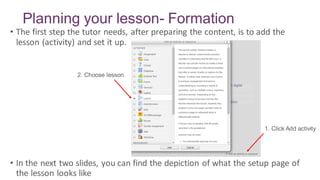 Planning your lesson- Formation
• The first step the tutor needs, after preparing the content, is to add the
lesson (activity) and set it up.
• In the next two slides, you can find the depiction of what the setup page of
the lesson looks like
1. Click Add activity
2. Choose lesson
 