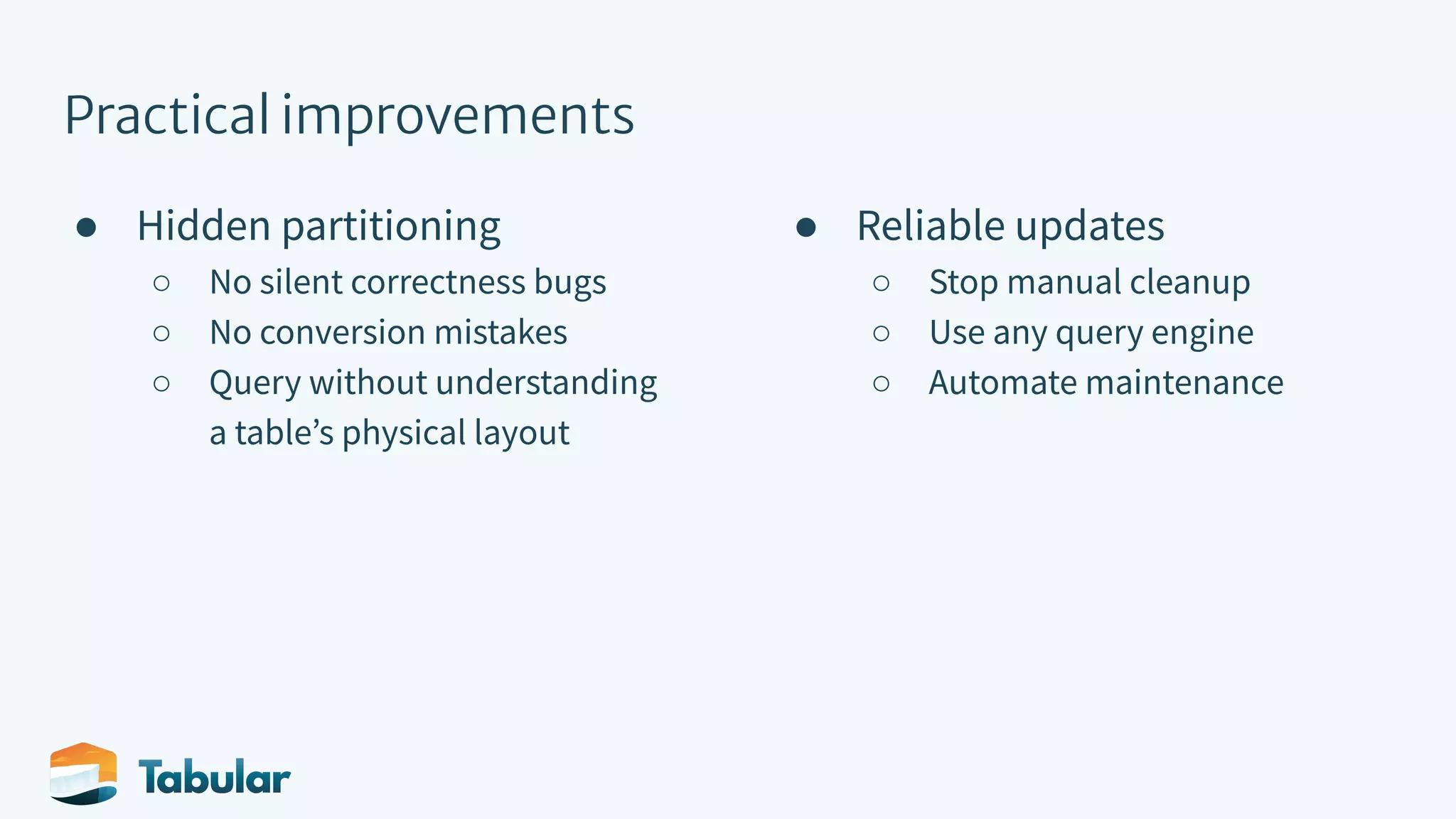 Practical improvements ● Hidden partitioning ○ No silent correctness bugs ○ No conversion mistakes ○ Query without understanding a tableʼs physical layout ● Reliable updates ○ Stop manual cleanup ○ Use any query engine ○ Automate maintenance 