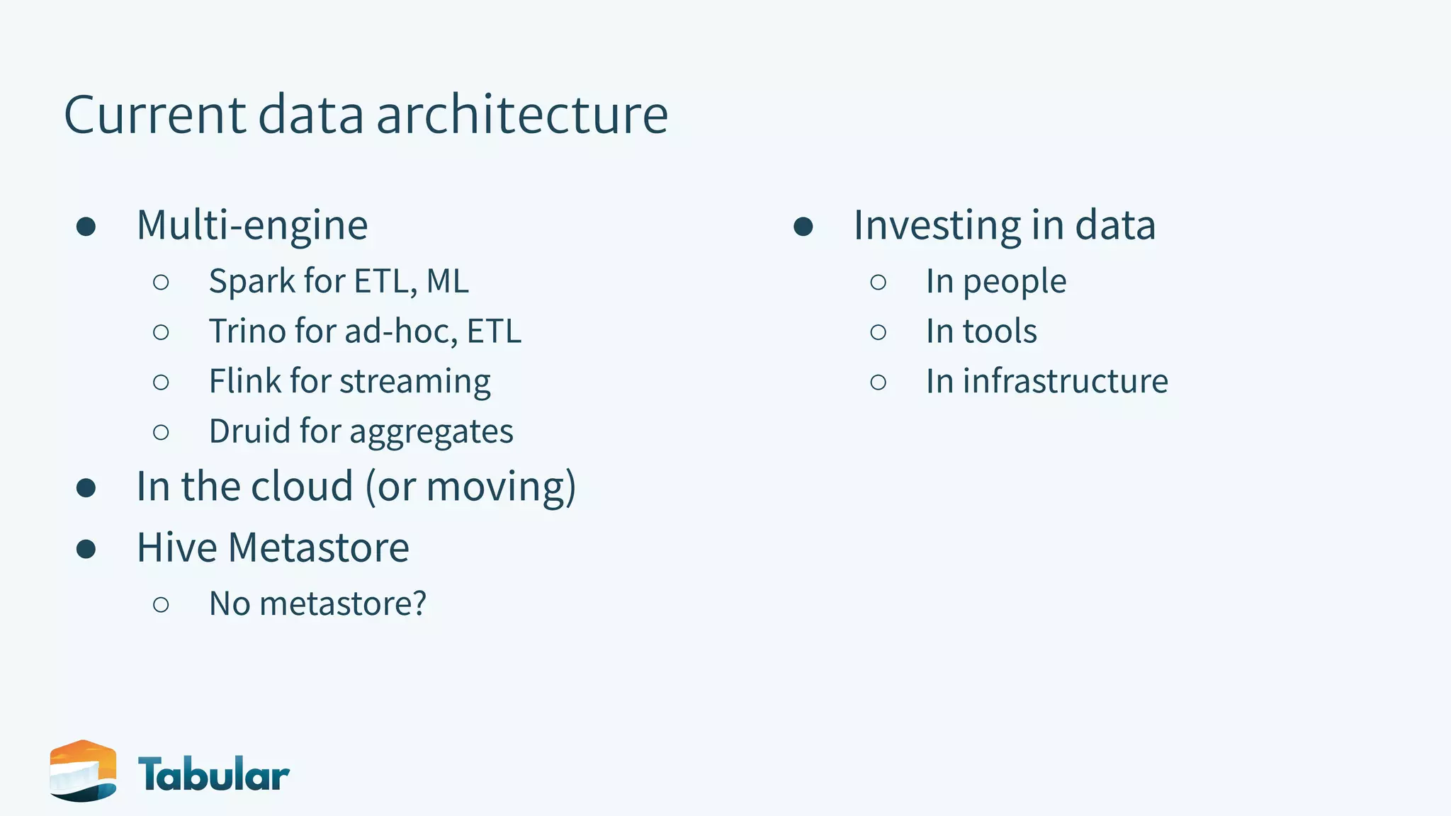 Current data architecture ● Multi-engine ○ Spark for ETL, ML ○ Trino for ad-hoc, ETL ○ Flink for streaming ○ Druid for aggregates ● In the cloud (or moving) ● Hive Metastore ○ No metastore? ● Investing in data ○ In people ○ In tools ○ In infrastructure 