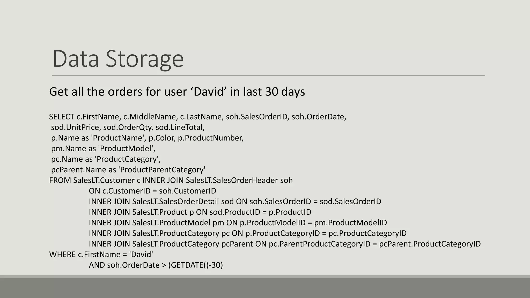 Data Storage
Get all the orders for user ‘David’ in last 30 days
SELECT c.FirstName, c.MiddleName, c.LastName, soh.SalesOrderID, soh.OrderDate,
sod.UnitPrice, sod.OrderQty, sod.LineTotal,
p.Name as 'ProductName', p.Color, p.ProductNumber,
pm.Name as 'ProductModel',
pc.Name as 'ProductCategory',
pcParent.Name as 'ProductParentCategory'
FROM SalesLT.Customer c INNER JOIN SalesLT.SalesOrderHeader soh
ON c.CustomerID = soh.CustomerID
INNER JOIN SalesLT.SalesOrderDetail sod ON soh.SalesOrderID = sod.SalesOrderID
INNER JOIN SalesLT.Product p ON sod.ProductID = p.ProductID
INNER JOIN SalesLT.ProductModel pm ON p.ProductModelID = pm.ProductModelID
INNER JOIN SalesLT.ProductCategory pc ON p.ProductCategoryID = pc.ProductCategoryID
INNER JOIN SalesLT.ProductCategory pcParent ON pc.ParentProductCategoryID = pcParent.ProductCategoryID
WHERE c.FirstName = 'David'
AND soh.OrderDate > (GETDATE()-30)
 