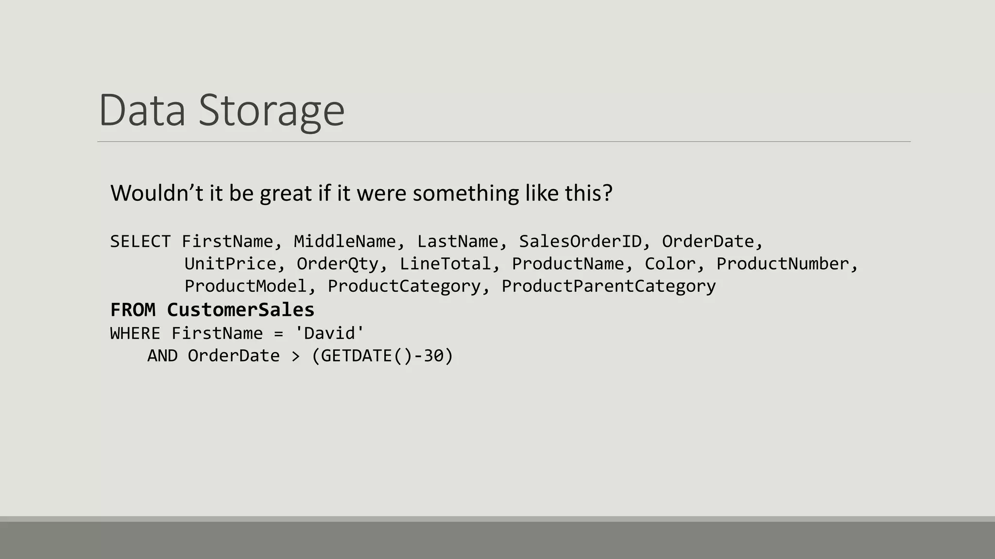 Data Storage
Wouldn’t it be great if it were something like this?
SELECT FirstName, MiddleName, LastName, SalesOrderID, OrderDate,
UnitPrice, OrderQty, LineTotal, ProductName, Color, ProductNumber,
ProductModel, ProductCategory, ProductParentCategory
FROM CustomerSales
WHERE FirstName = 'David'
AND OrderDate > (GETDATE()-30)
 