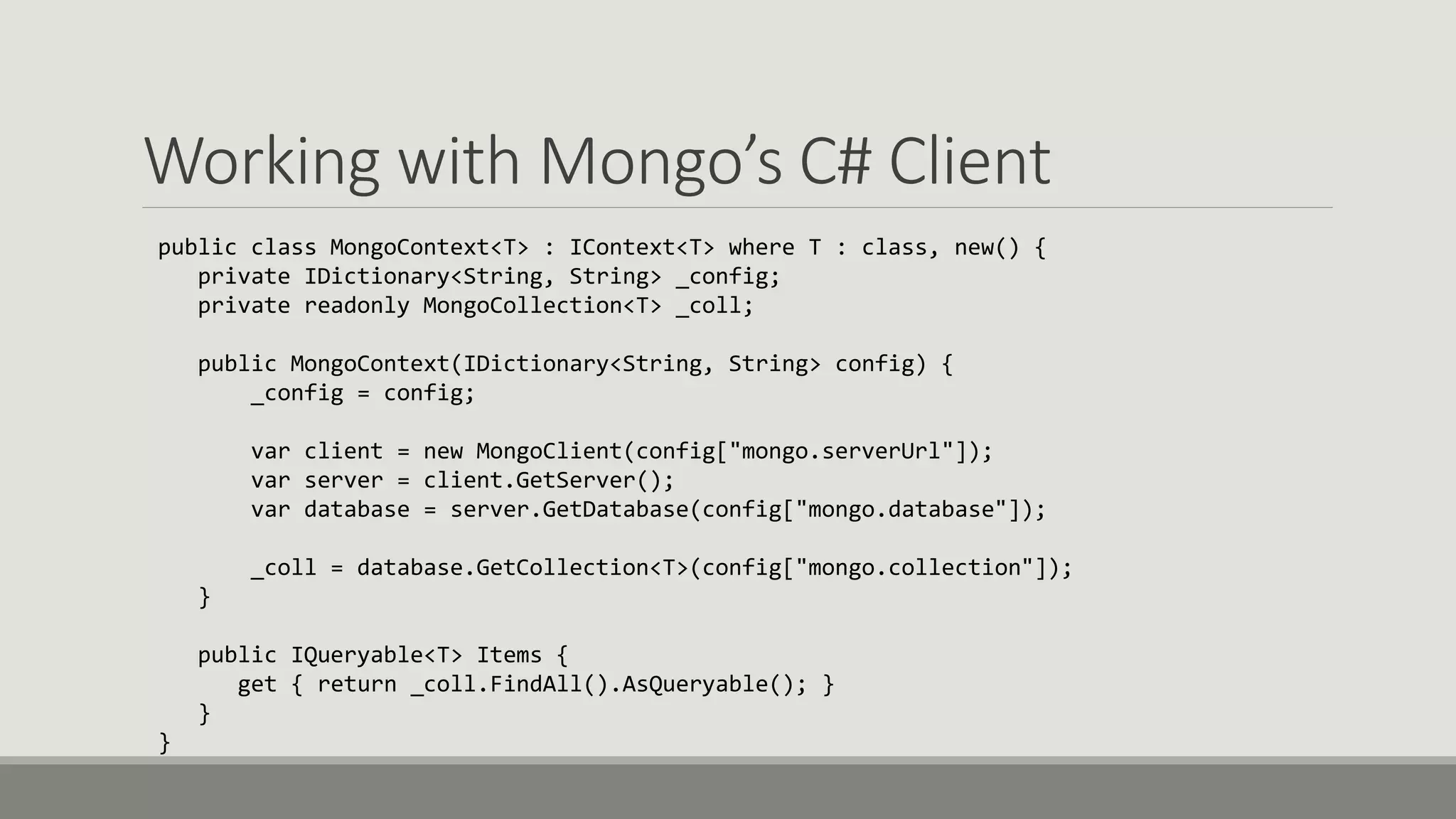 Working with Mongo’s C# Client
public class MongoContext<T> : IContext<T> where T : class, new() {
private IDictionary<String, String> _config;
private readonly MongoCollection<T> _coll;
public MongoContext(IDictionary<String, String> config) {
_config = config;
var client = new MongoClient(config["mongo.serverUrl"]);
var server = client.GetServer();
var database = server.GetDatabase(config["mongo.database"]);
_coll = database.GetCollection<T>(config["mongo.collection"]);
}
public IQueryable<T> Items {
get { return _coll.FindAll().AsQueryable(); }
}
}
 