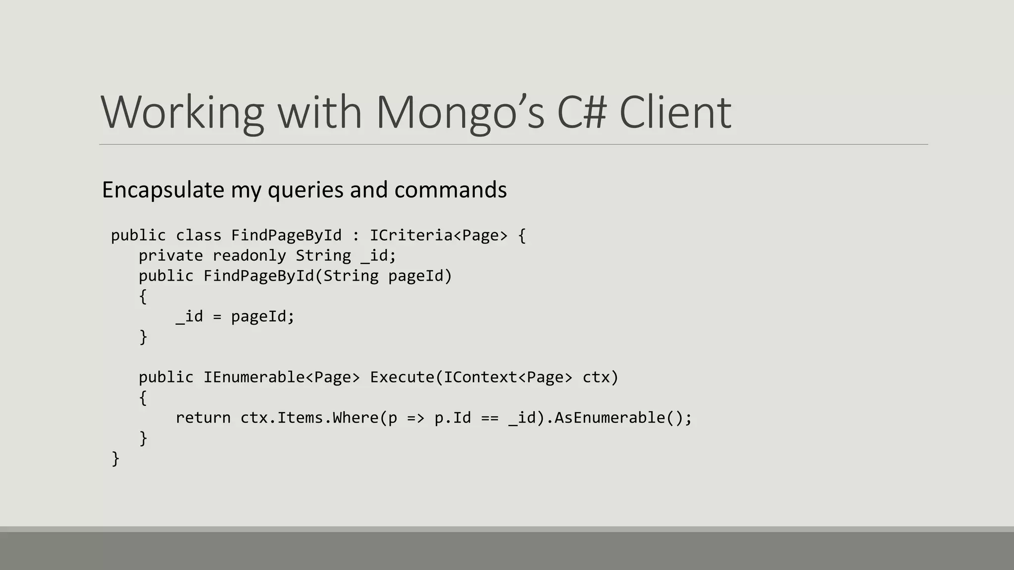 Working with Mongo’s C# Client
Encapsulate my queries and commands
public class FindPageById : ICriteria<Page> {
private readonly String _id;
public FindPageById(String pageId)
{
_id = pageId;
}
public IEnumerable<Page> Execute(IContext<Page> ctx)
{
return ctx.Items.Where(p => p.Id == _id).AsEnumerable();
}
}
 