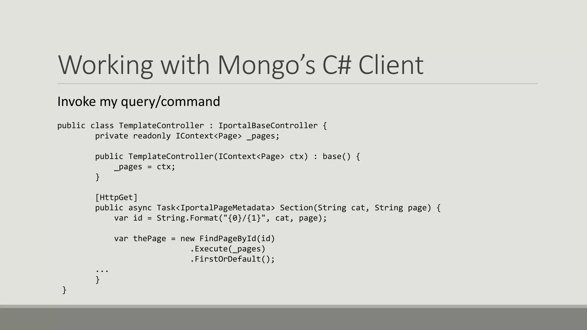 Working with Mongo’s C# Client
Invoke my query/command
public class TemplateController : IportalBaseController {
private readonly IContext<Page> _pages;
public TemplateController(IContext<Page> ctx) : base() {
_pages = ctx;
}
[HttpGet]
public async Task<IportalPageMetadata> Section(String cat, String page) {
var id = String.Format("{0}/{1}", cat, page);
var thePage = new FindPageById(id)
.Execute(_pages)
.FirstOrDefault();
...
}
}
 