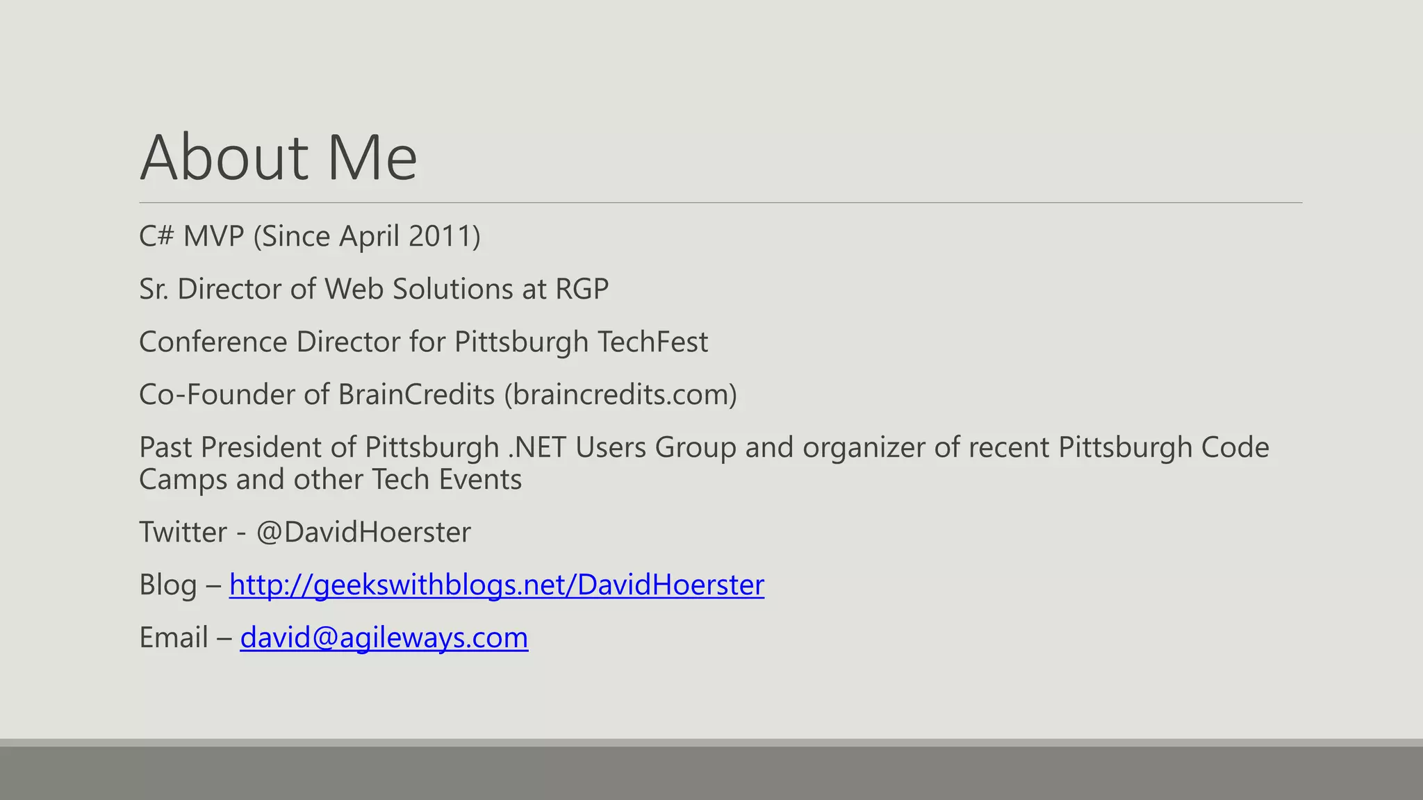 About Me
C# MVP (Since April 2011)
Sr. Director of Web Solutions at RGP
Conference Director for Pittsburgh TechFest
Co-Founder of BrainCredits (braincredits.com)
Past President of Pittsburgh .NET Users Group and organizer of recent Pittsburgh Code
Camps and other Tech Events
Twitter - @DavidHoerster
Blog – http://geekswithblogs.net/DavidHoerster
Email – david@agileways.com
 