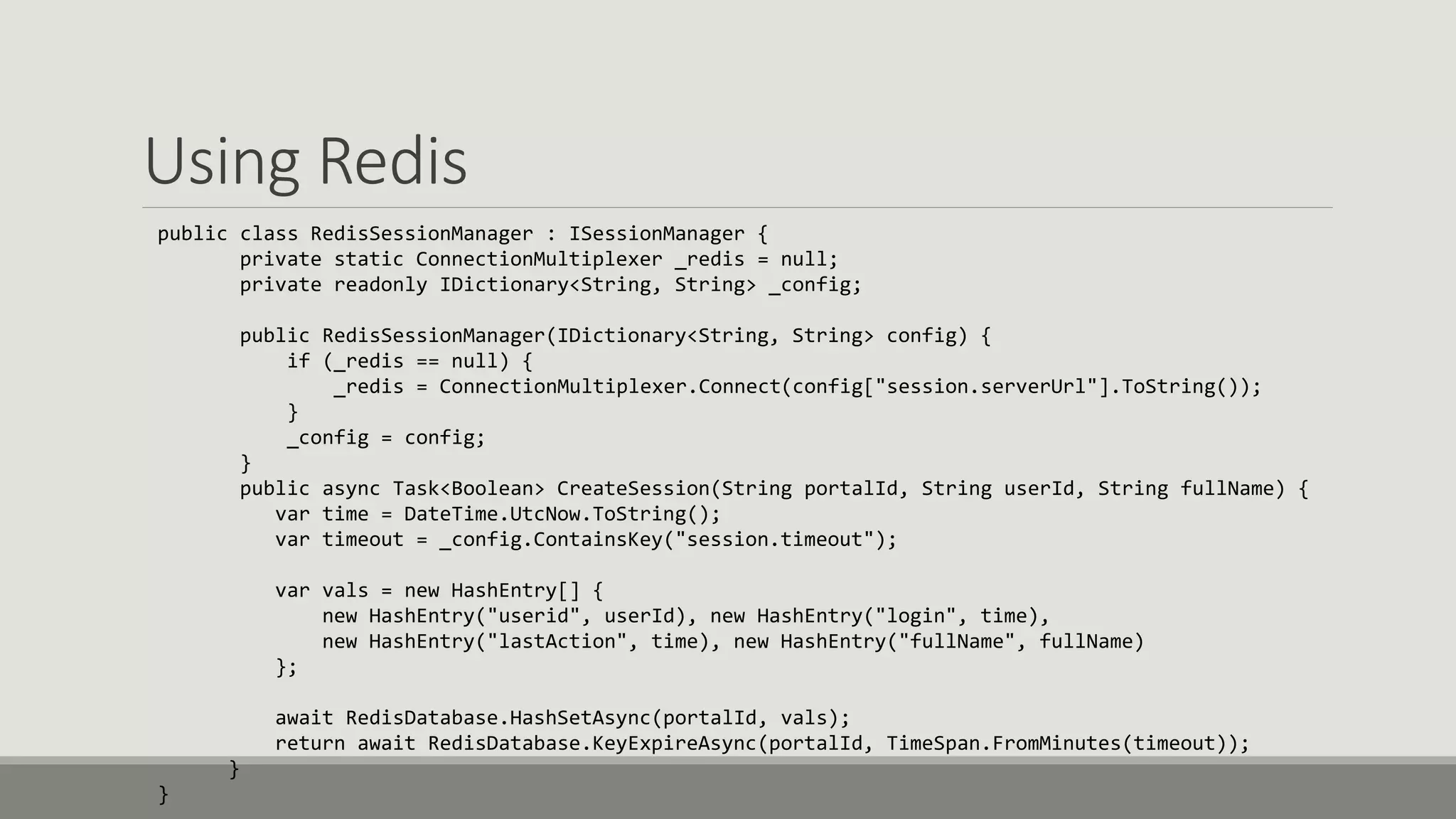 Using Redis
public class RedisSessionManager : ISessionManager {
private static ConnectionMultiplexer _redis = null;
private readonly IDictionary<String, String> _config;
public RedisSessionManager(IDictionary<String, String> config) {
if (_redis == null) {
_redis = ConnectionMultiplexer.Connect(config["session.serverUrl"].ToString());
}
_config = config;
}
public async Task<Boolean> CreateSession(String portalId, String userId, String fullName) {
var time = DateTime.UtcNow.ToString();
var timeout = _config.ContainsKey("session.timeout");
var vals = new HashEntry[] {
new HashEntry("userid", userId), new HashEntry("login", time),
new HashEntry("lastAction", time), new HashEntry("fullName", fullName)
};
await RedisDatabase.HashSetAsync(portalId, vals);
return await RedisDatabase.KeyExpireAsync(portalId, TimeSpan.FromMinutes(timeout));
}
}
 