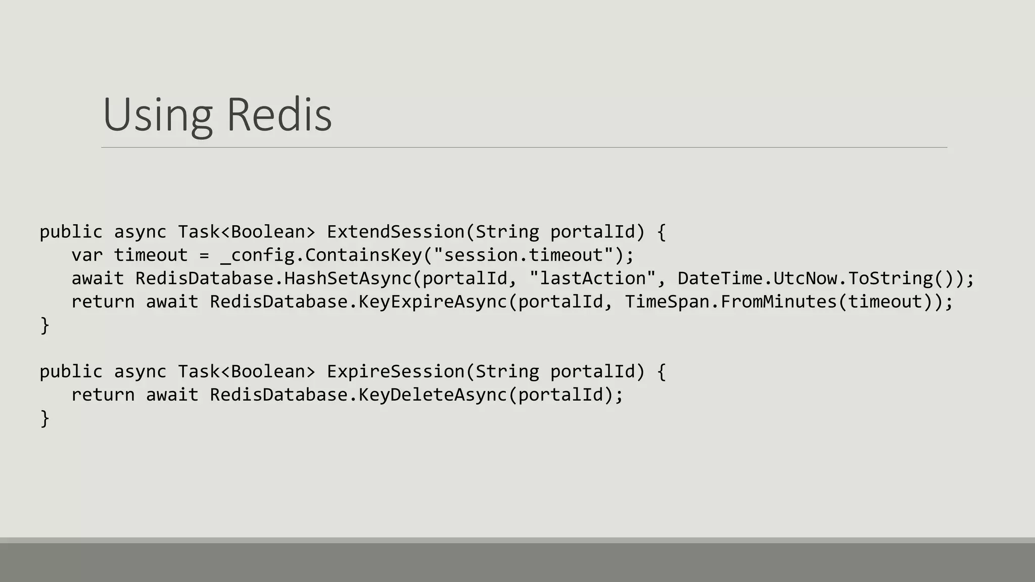 Using Redis
public async Task<Boolean> ExtendSession(String portalId) {
var timeout = _config.ContainsKey("session.timeout");
await RedisDatabase.HashSetAsync(portalId, "lastAction", DateTime.UtcNow.ToString());
return await RedisDatabase.KeyExpireAsync(portalId, TimeSpan.FromMinutes(timeout));
}
public async Task<Boolean> ExpireSession(String portalId) {
return await RedisDatabase.KeyDeleteAsync(portalId);
}
 
