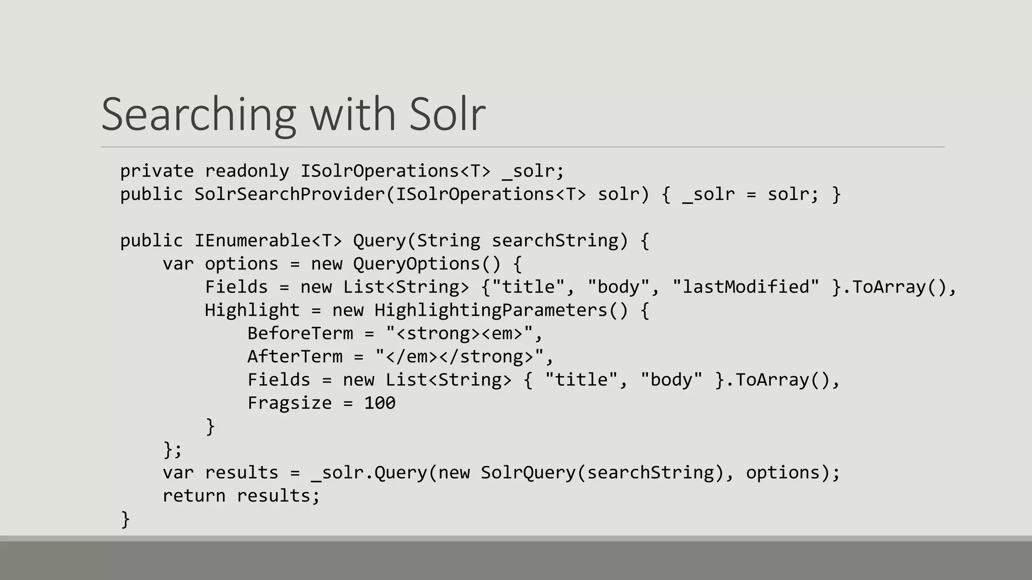 Searching with Solr
private readonly ISolrOperations<T> _solr;
public SolrSearchProvider(ISolrOperations<T> solr) { _solr = solr; }
public IEnumerable<T> Query(String searchString) {
var options = new QueryOptions() {
Fields = new List<String> {"title", "body", "lastModified" }.ToArray(),
Highlight = new HighlightingParameters() {
BeforeTerm = "<strong><em>",
AfterTerm = "</em></strong>",
Fields = new List<String> { "title", "body" }.ToArray(),
Fragsize = 100
}
};
var results = _solr.Query(new SolrQuery(searchString), options);
return results;
}
 
