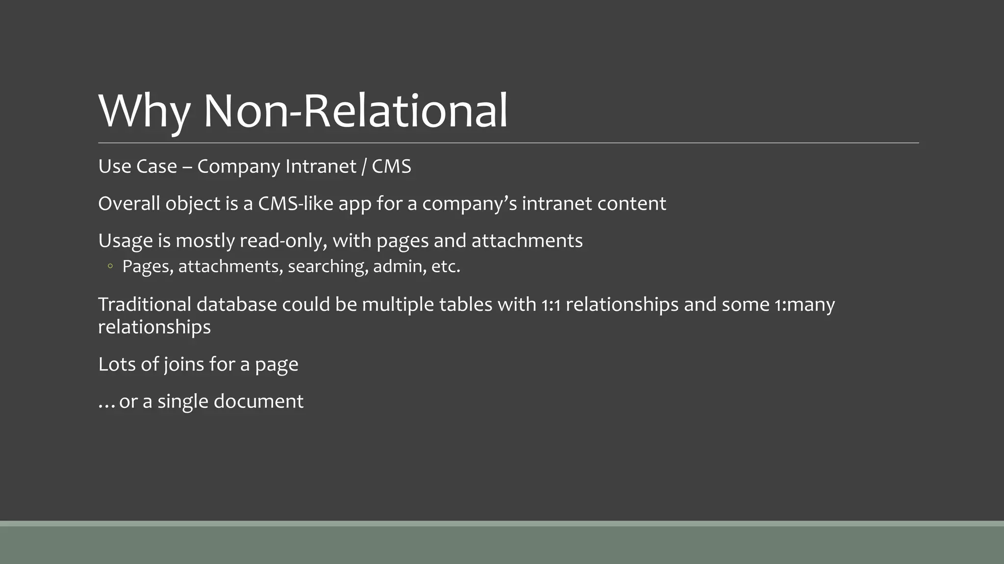 Why Non-Relational
Use Case – Company Intranet / CMS
Overall object is a CMS-like app for a company’s intranet content
Usage is mostly read-only, with pages and attachments
◦ Pages, attachments, searching, admin, etc.
Traditional database could be multiple tables with 1:1 relationships and some 1:many
relationships
Lots of joins for a page
…or a single document
 