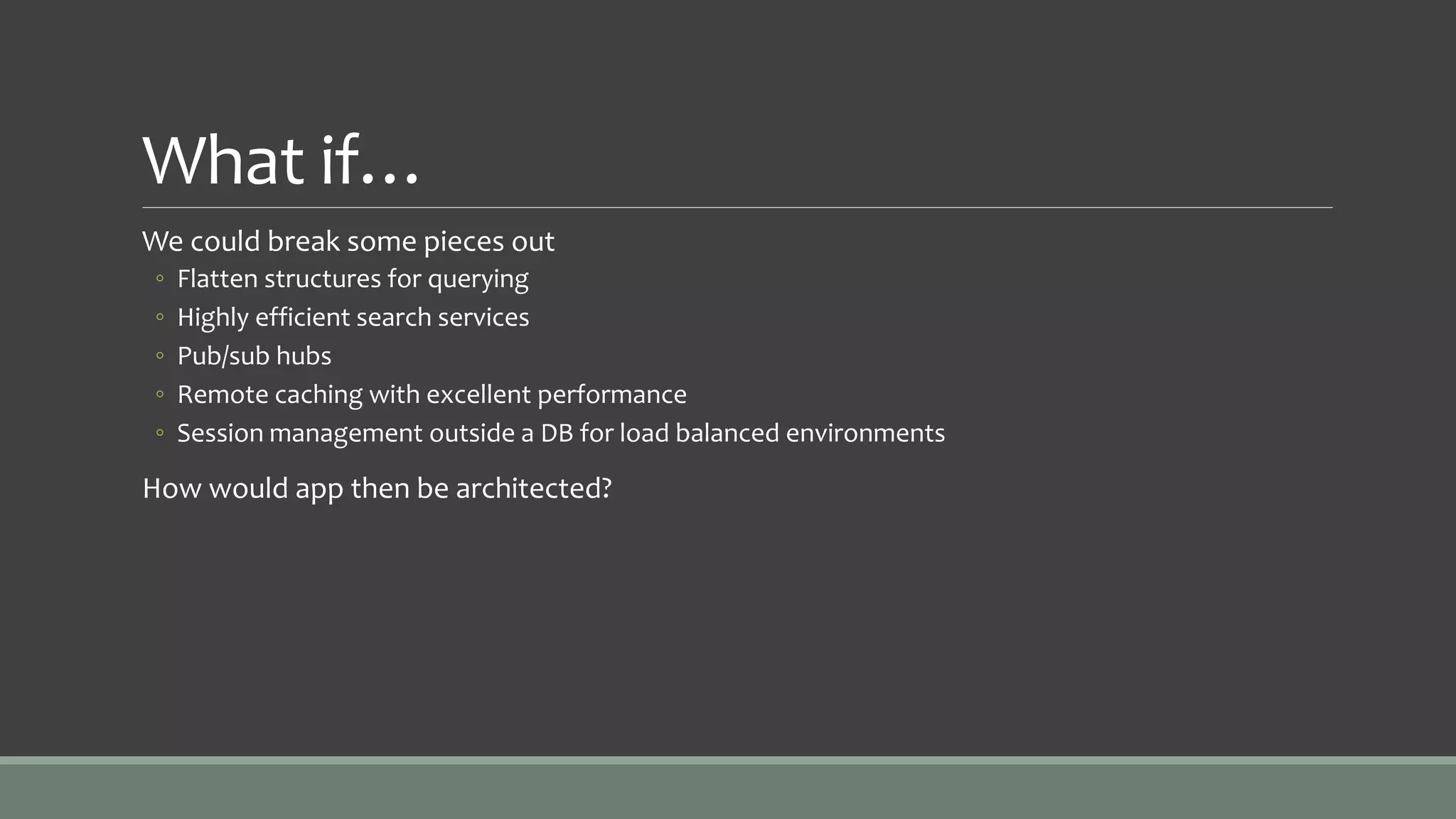 What if…
We could break some pieces out
◦ Flatten structures for querying
◦ Highly efficient search services
◦ Pub/sub hubs
◦ Remote caching with excellent performance
◦ Session management outside a DB for load balanced environments
How would app then be architected?
 