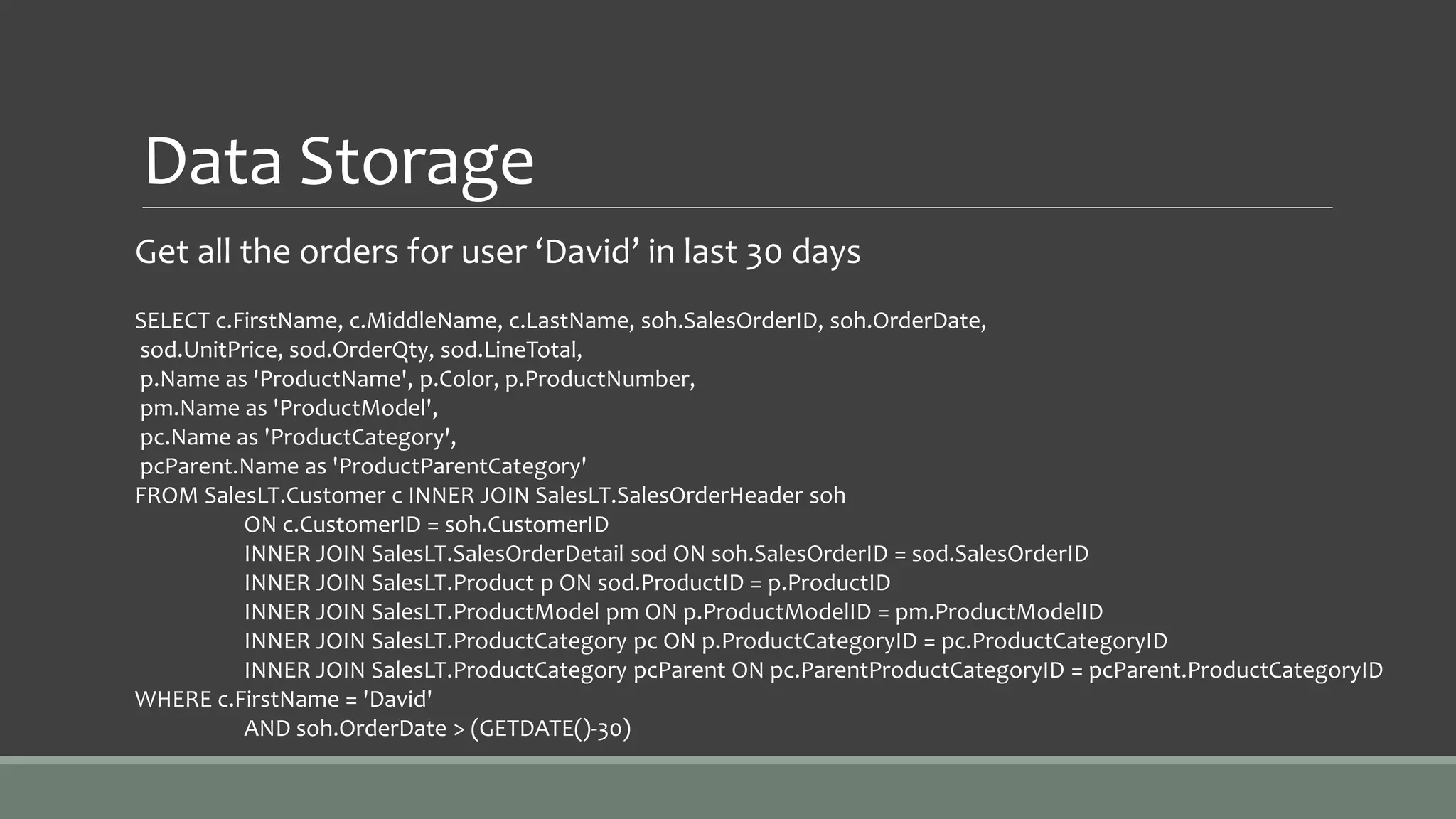 Data Storage
Get all the orders for user ‘David’ in last 30 days
SELECT c.FirstName, c.MiddleName, c.LastName, soh.SalesOrderID, soh.OrderDate,
sod.UnitPrice, sod.OrderQty, sod.LineTotal,
p.Name as 'ProductName', p.Color, p.ProductNumber,
pm.Name as 'ProductModel',
pc.Name as 'ProductCategory',
pcParent.Name as 'ProductParentCategory'
FROM SalesLT.Customer c INNER JOIN SalesLT.SalesOrderHeader soh
ON c.CustomerID = soh.CustomerID
INNER JOIN SalesLT.SalesOrderDetail sod ON soh.SalesOrderID = sod.SalesOrderID
INNER JOIN SalesLT.Product p ON sod.ProductID = p.ProductID
INNER JOIN SalesLT.ProductModel pm ON p.ProductModelID = pm.ProductModelID
INNER JOIN SalesLT.ProductCategory pc ON p.ProductCategoryID = pc.ProductCategoryID
INNER JOIN SalesLT.ProductCategory pcParent ON pc.ParentProductCategoryID = pcParent.ProductCategoryID
WHERE c.FirstName = 'David'
AND soh.OrderDate > (GETDATE()-30)
 