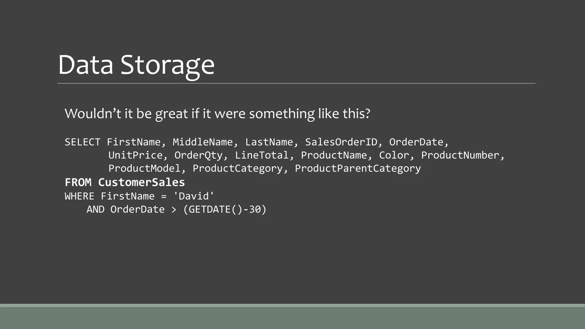 Data Storage
Wouldn’t it be great if it were something like this?
SELECT FirstName, MiddleName, LastName, SalesOrderID, OrderDate,
UnitPrice, OrderQty, LineTotal, ProductName, Color, ProductNumber,
ProductModel, ProductCategory, ProductParentCategory
FROM CustomerSales
WHERE FirstName = 'David'
AND OrderDate > (GETDATE()-30)
 