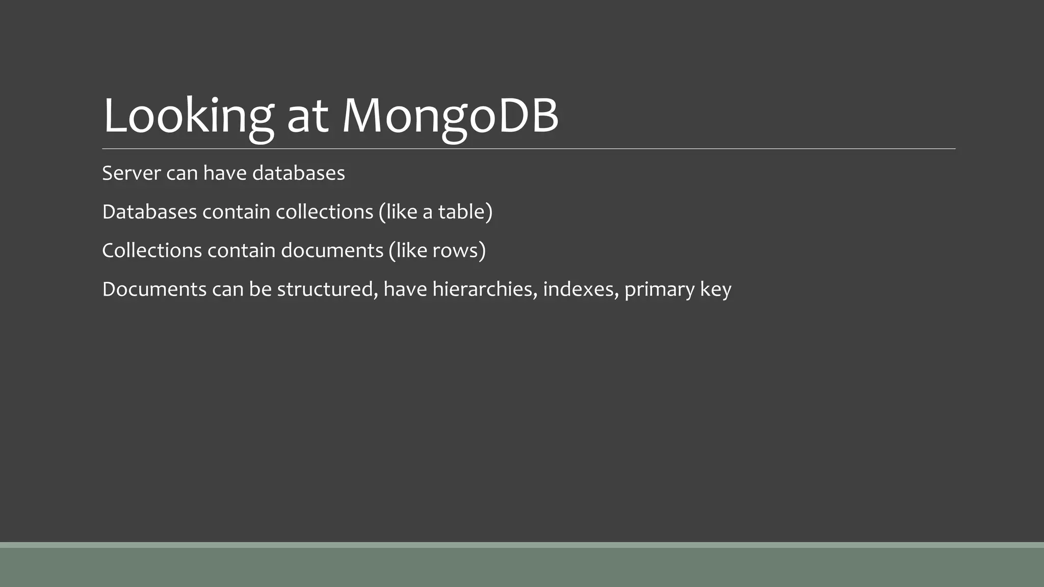 Looking at MongoDB
Server can have databases
Databases contain collections (like a table)
Collections contain documents (like rows)
Documents can be structured, have hierarchies, indexes, primary key
 