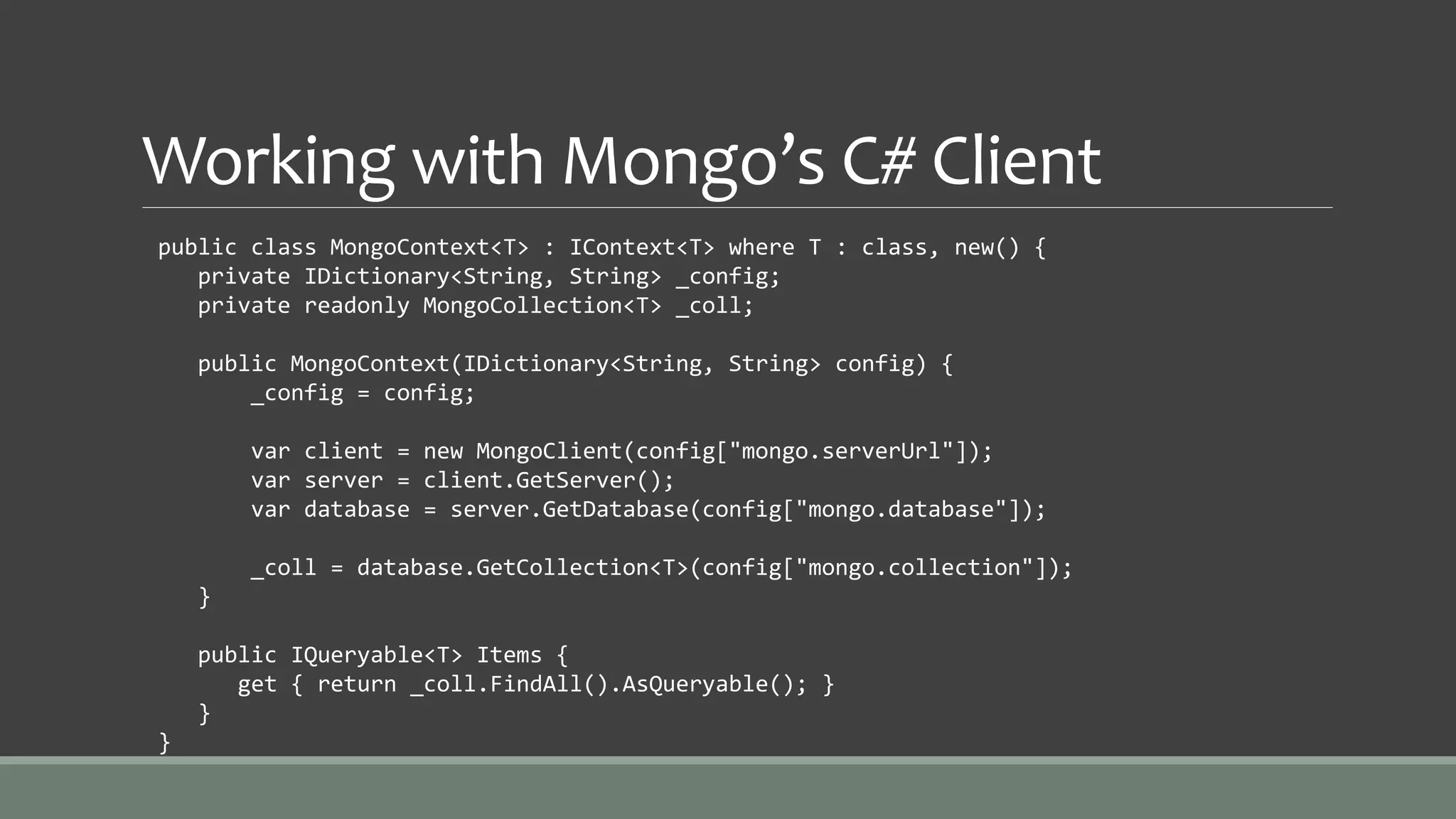Working with Mongo’s C# Client
public class MongoContext<T> : IContext<T> where T : class, new() {
private IDictionary<String, String> _config;
private readonly MongoCollection<T> _coll;
public MongoContext(IDictionary<String, String> config) {
_config = config;
var client = new MongoClient(config["mongo.serverUrl"]);
var server = client.GetServer();
var database = server.GetDatabase(config["mongo.database"]);
_coll = database.GetCollection<T>(config["mongo.collection"]);
}
public IQueryable<T> Items {
get { return _coll.FindAll().AsQueryable(); }
}
}
 