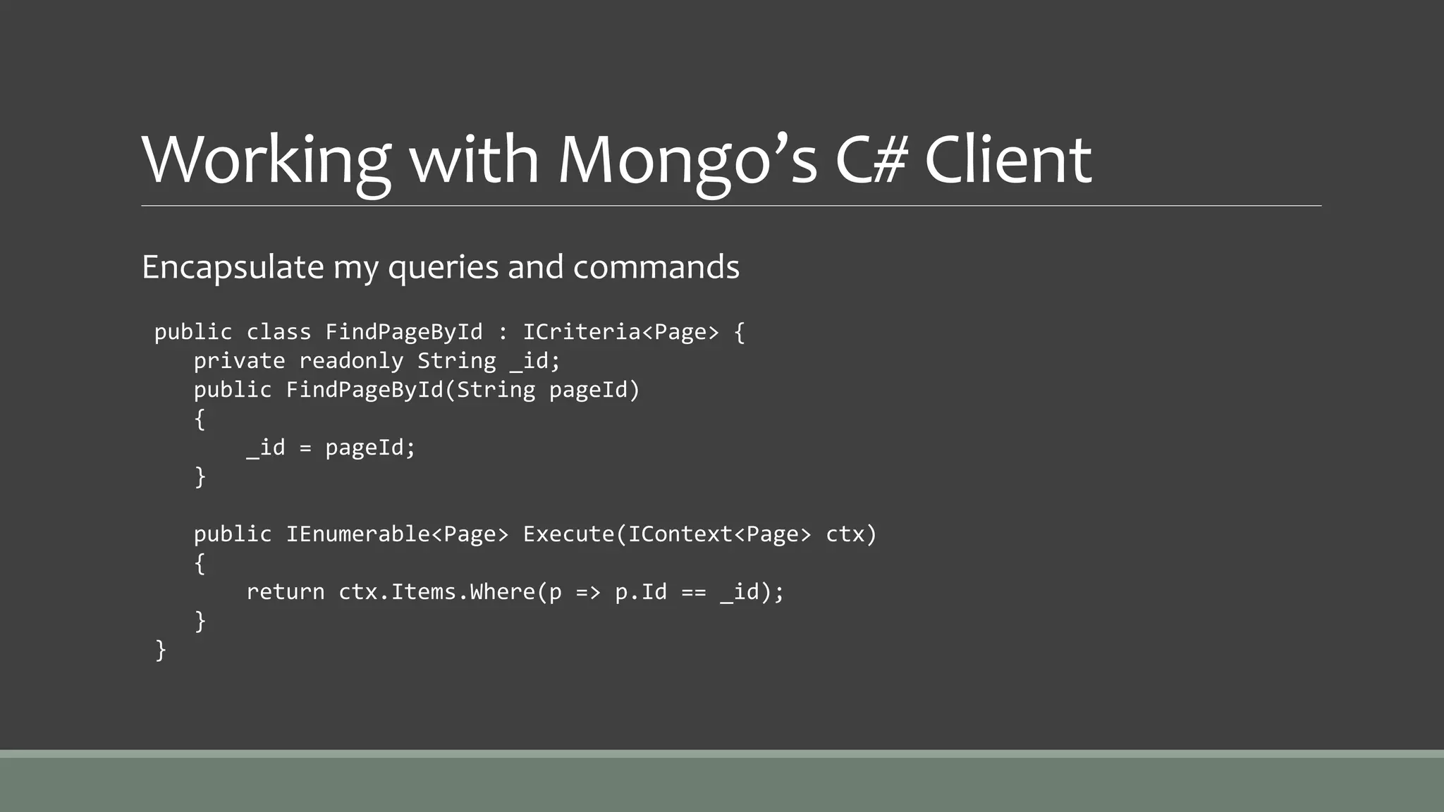 Working with Mongo’s C# Client
Encapsulate my queries and commands
public class FindPageById : ICriteria<Page> {
private readonly String _id;
public FindPageById(String pageId)
{
_id = pageId;
}
public IEnumerable<Page> Execute(IContext<Page> ctx)
{
return ctx.Items.Where(p => p.Id == _id);
}
}
 