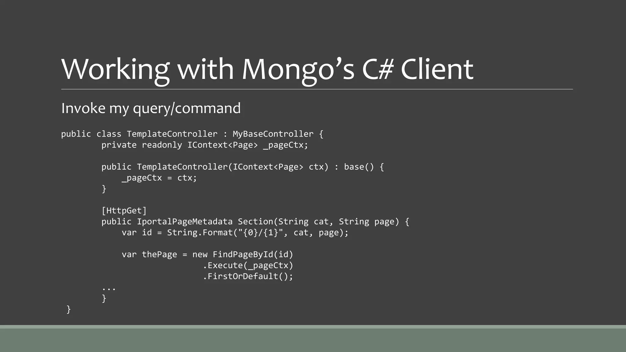Working with Mongo’s C# Client
Invoke my query/command
public class TemplateController : MyBaseController {
private readonly IContext<Page> _pageCtx;
public TemplateController(IContext<Page> ctx) : base() {
_pageCtx = ctx;
}
[HttpGet]
public IportalPageMetadata Section(String cat, String page) {
var id = String.Format("{0}/{1}", cat, page);
var thePage = new FindPageById(id)
.Execute(_pageCtx)
.FirstOrDefault();
...
}
}
 