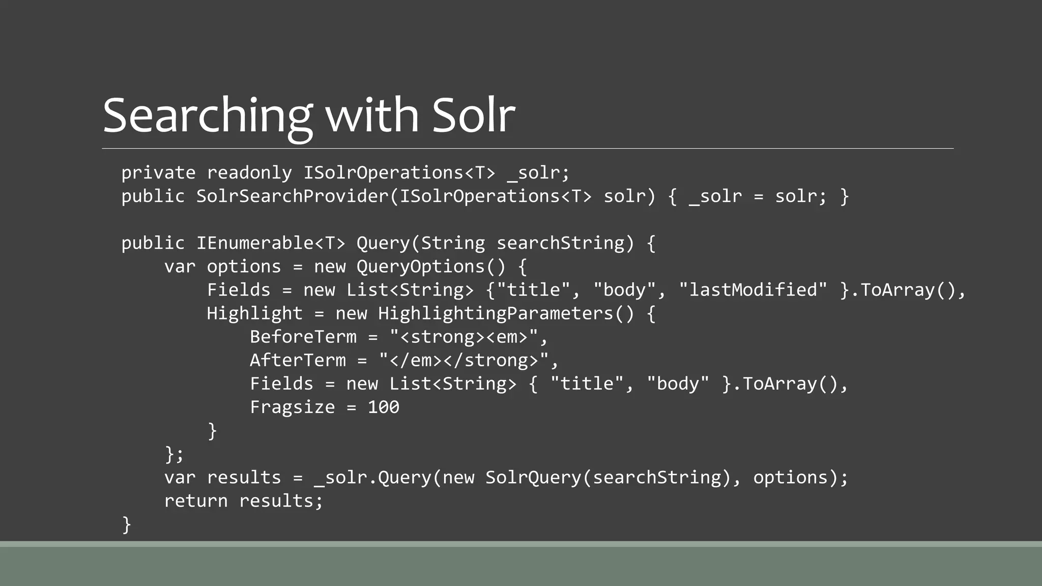 Searching with Solr
private readonly ISolrOperations<T> _solr;
public SolrSearchProvider(ISolrOperations<T> solr) { _solr = solr; }
public IEnumerable<T> Query(String searchString) {
var options = new QueryOptions() {
Fields = new List<String> {"title", "body", "lastModified" }.ToArray(),
Highlight = new HighlightingParameters() {
BeforeTerm = "<strong><em>",
AfterTerm = "</em></strong>",
Fields = new List<String> { "title", "body" }.ToArray(),
Fragsize = 100
}
};
var results = _solr.Query(new SolrQuery(searchString), options);
return results;
}
 