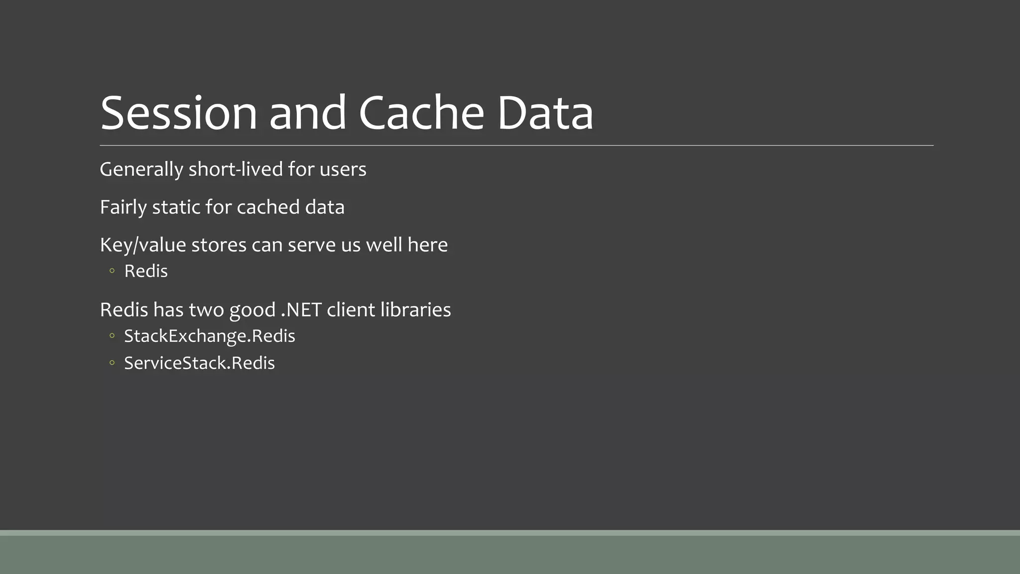 Session and Cache Data
Generally short-lived for users
Fairly static for cached data
Key/value stores can serve us well here
◦ Redis
Redis has two good .NET client libraries
◦ StackExchange.Redis
◦ ServiceStack.Redis
 