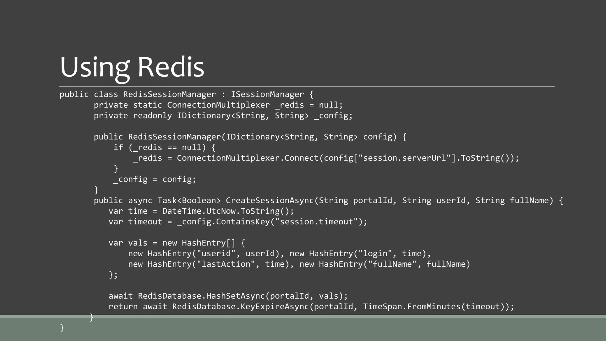 Using Redis
public class RedisSessionManager : ISessionManager {
private static ConnectionMultiplexer _redis = null;
private readonly IDictionary<String, String> _config;
public RedisSessionManager(IDictionary<String, String> config) {
if (_redis == null) {
_redis = ConnectionMultiplexer.Connect(config["session.serverUrl"].ToString());
}
_config = config;
}
public async Task<Boolean> CreateSessionAsync(String portalId, String userId, String fullName) {
var time = DateTime.UtcNow.ToString();
var timeout = _config.ContainsKey("session.timeout");
var vals = new HashEntry[] {
new HashEntry("userid", userId), new HashEntry("login", time),
new HashEntry("lastAction", time), new HashEntry("fullName", fullName)
};
await RedisDatabase.HashSetAsync(portalId, vals);
return await RedisDatabase.KeyExpireAsync(portalId, TimeSpan.FromMinutes(timeout));
}
}
 