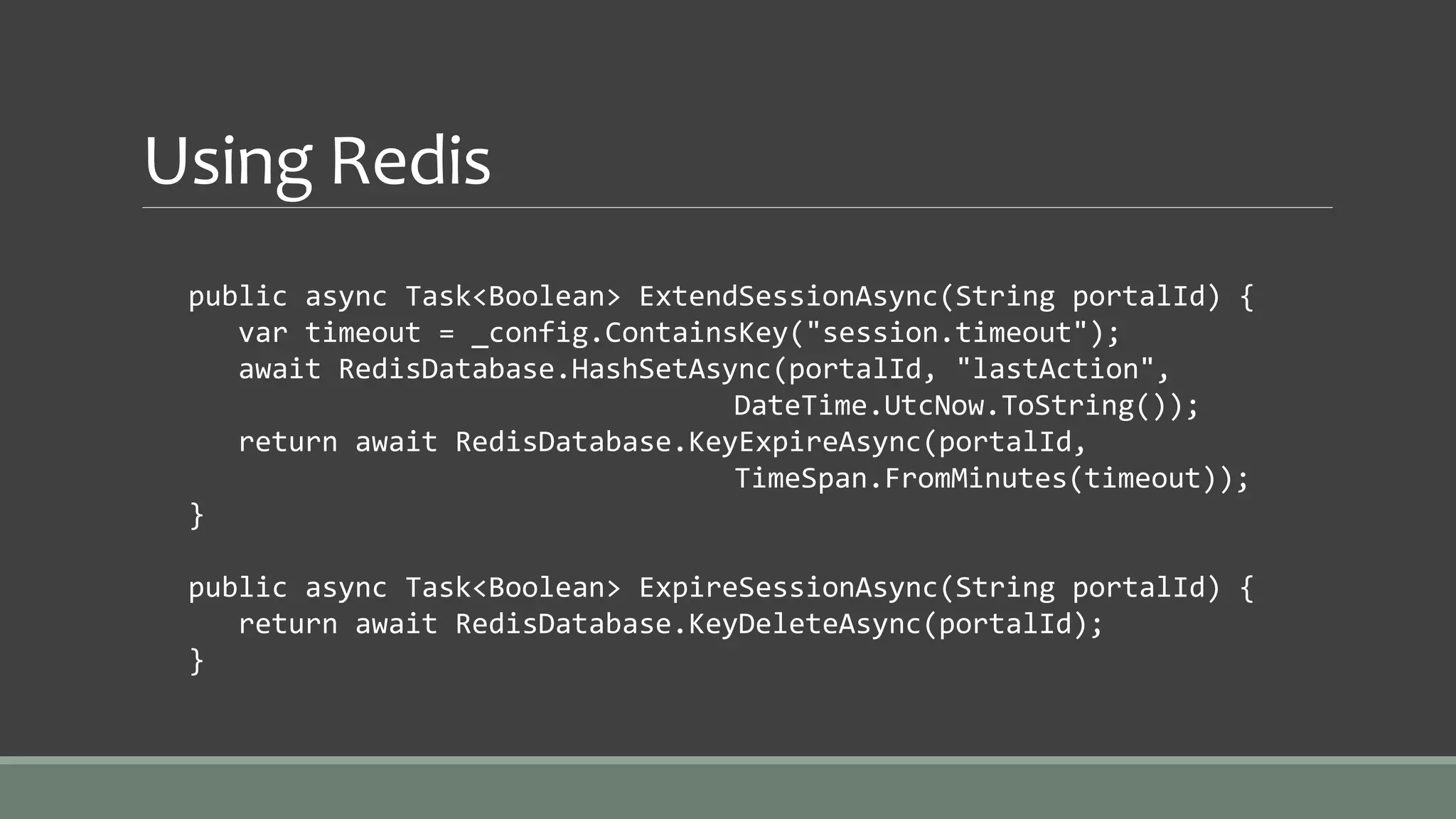 Using Redis
public async Task<Boolean> ExtendSessionAsync(String portalId) {
var timeout = _config.ContainsKey("session.timeout");
await RedisDatabase.HashSetAsync(portalId, "lastAction",
DateTime.UtcNow.ToString());
return await RedisDatabase.KeyExpireAsync(portalId,
TimeSpan.FromMinutes(timeout));
}
public async Task<Boolean> ExpireSessionAsync(String portalId) {
return await RedisDatabase.KeyDeleteAsync(portalId);
}
 