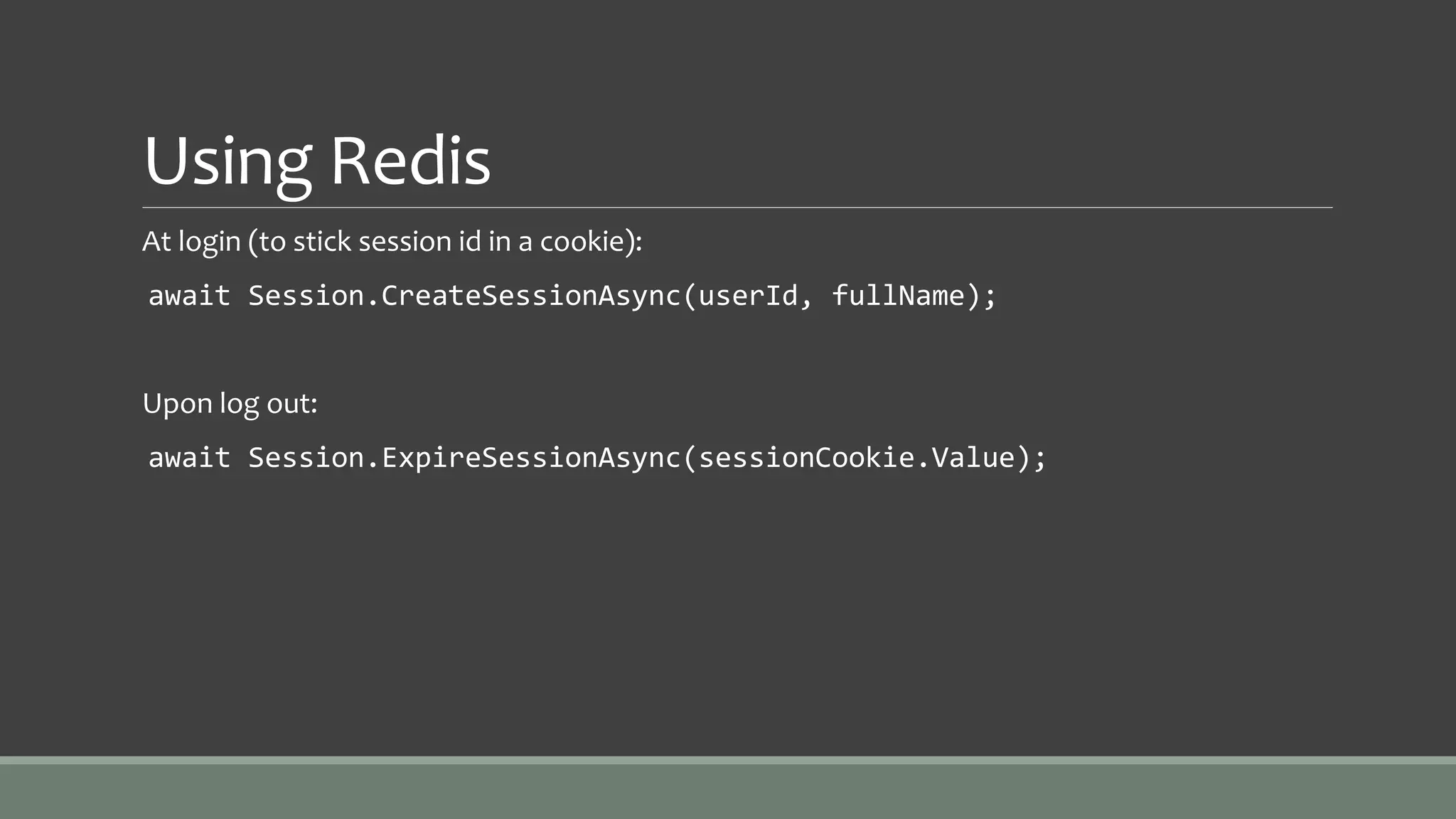 Using Redis
At login (to stick session id in a cookie):
await Session.CreateSessionAsync(userId, fullName);
Upon log out:
await Session.ExpireSessionAsync(sessionCookie.Value);
 