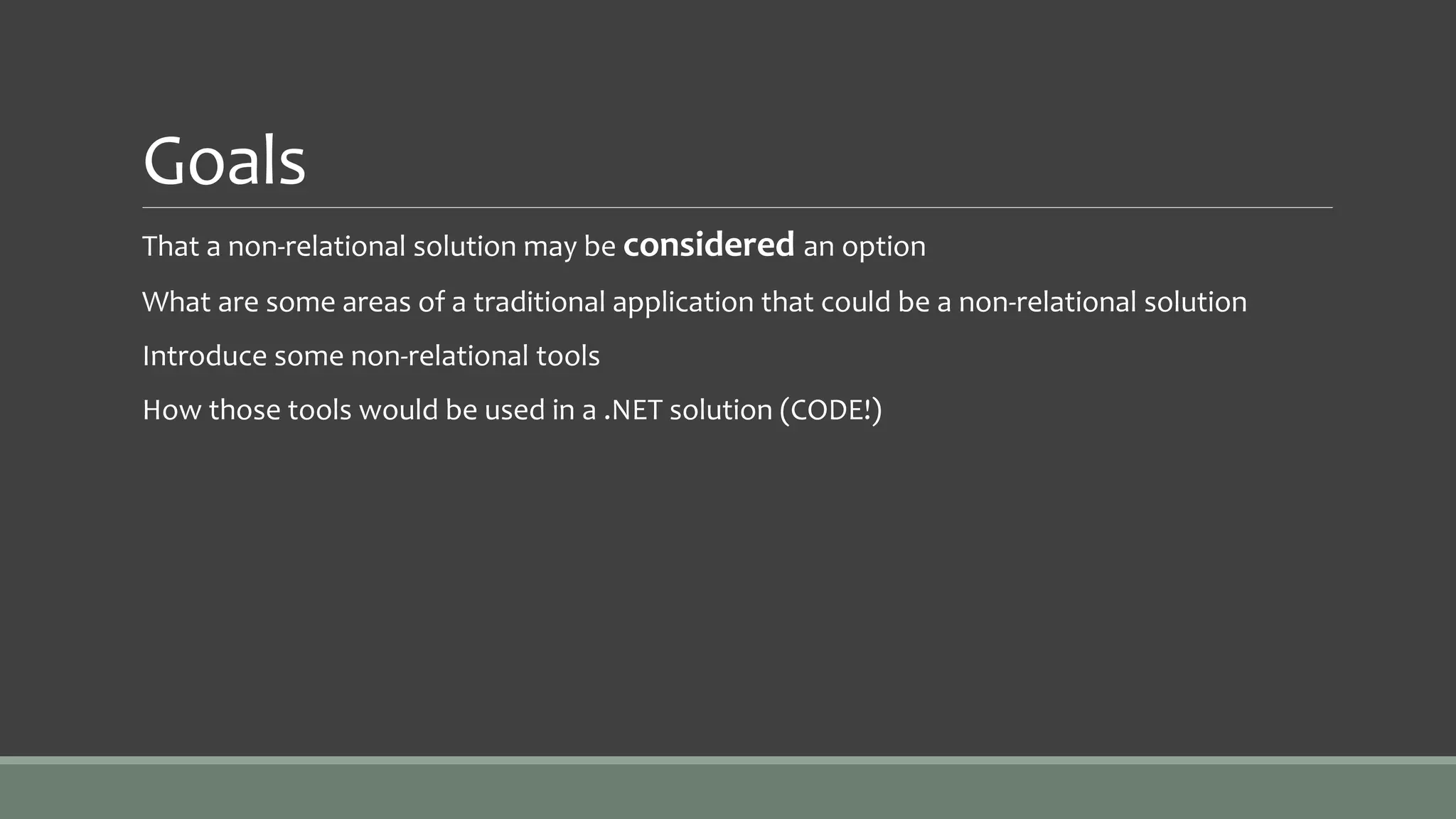 Goals
That a non-relational solution may be considered an option
What are some areas of a traditional application that could be a non-relational solution
Introduce some non-relational tools
How those tools would be used in a .NET solution (CODE!)
 