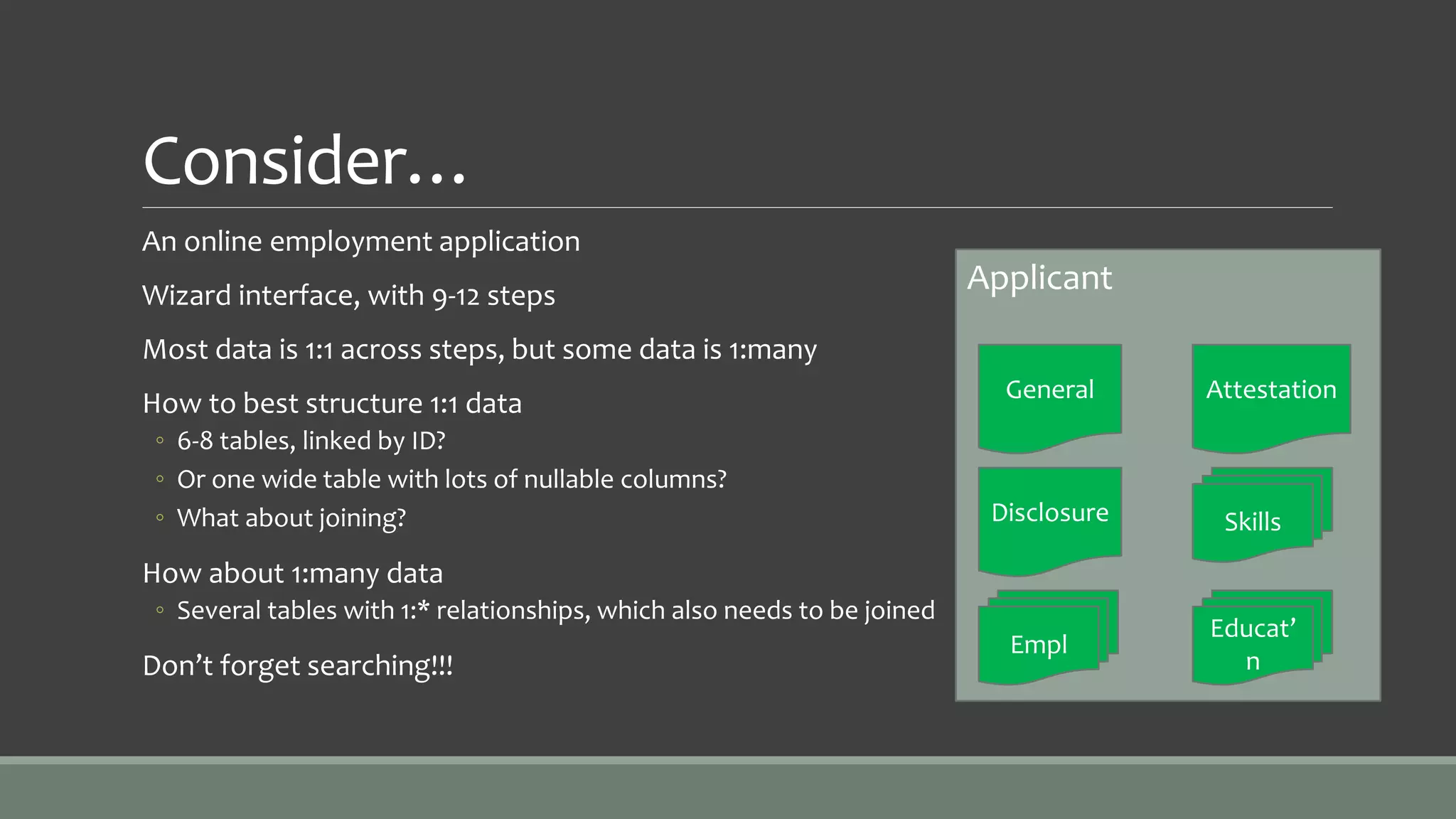 Consider…
An online employment application
Wizard interface, with 9-12 steps
Most data is 1:1 across steps, but some data is 1:many
How to best structure 1:1 data
◦ 6-8 tables, linked by ID?
◦ Or one wide table with lots of nullable columns?
◦ What about joining?
How about 1:many data
◦ Several tables with 1:* relationships, which also needs to be joined
Don’t forget searching!!!
Applicant
General
Disclosure
Attestation
Skills
Empl
Educat’
n
 