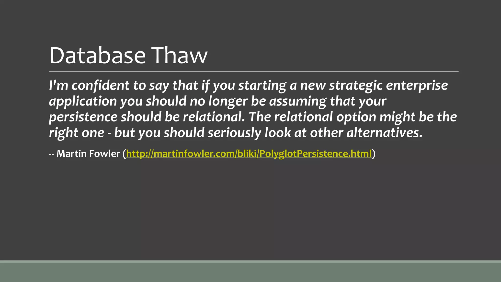Database Thaw
I'm confident to say that if you starting a new strategic enterprise
application you should no longer be assuming that your
persistence should be relational. The relational option might be the
right one - but you should seriously look at other alternatives.
-- Martin Fowler (http://martinfowler.com/bliki/PolyglotPersistence.html)
 