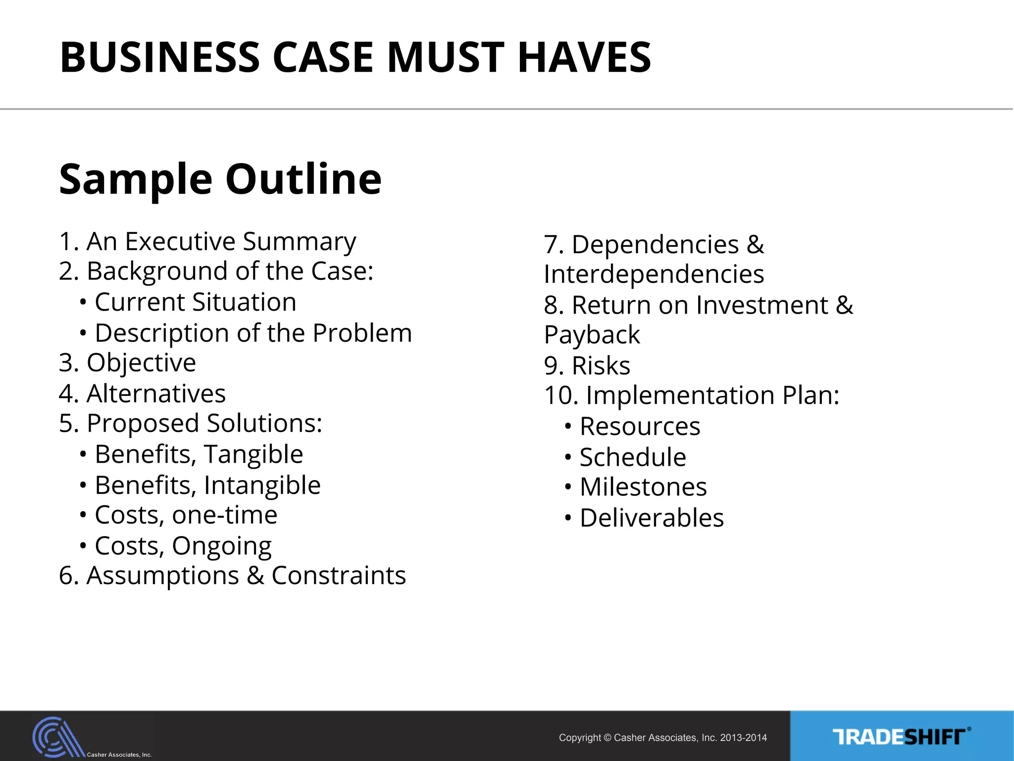 BUSINESS CASE MUST HAVES 
Copyright © Casher Associates, Inc. 2013-2014 
Sample Outline 
1. An Executive Summary 
2. Background of the Case: 
• Current Situation 
• Description of the Problem 
3. Objective 
4. Alternatives 
5. Proposed Solutions: 
• Benefits, Tangible 
• Benefits, Intangible 
• Costs, one-time 
• Costs, Ongoing 
6. Assumptions & Constraints 
7. Dependencies & 
Interdependencies 
8. Return on Investment & 
Payback 
9. Risks 
10. Implementation Plan: 
• Resources 
• Schedule 
• Milestones 
• Deliverables 
 