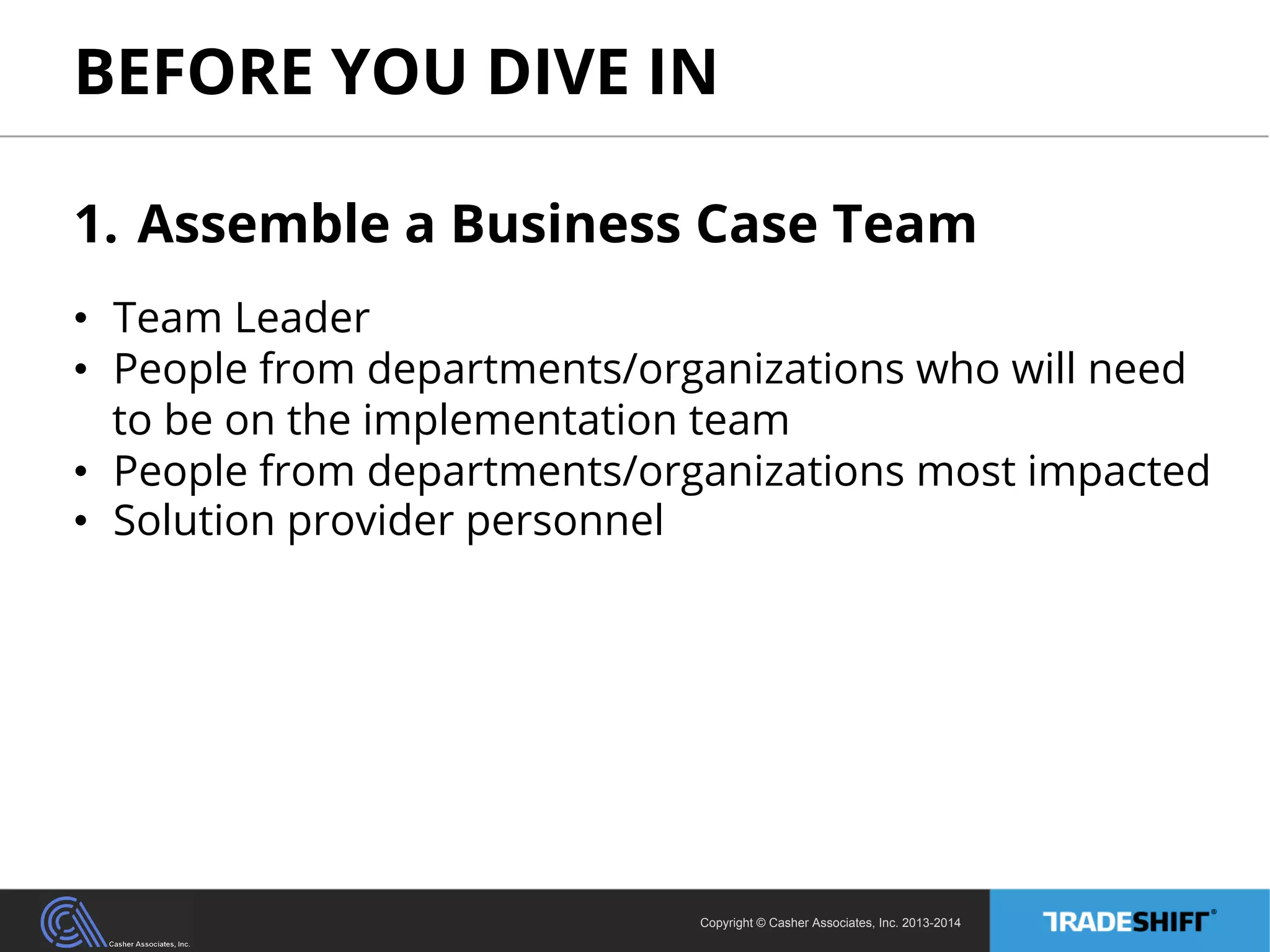 BEFORE YOU DIVE IN 
1. Assemble a Business Case Team 
• Team Leader 
• People from departments/organizations who will need 
to be on the implementation team 
• People from departments/organizations most impacted 
• Solution provider personnel 
Copyright © Casher Associates, Inc. 2013-2014 
 