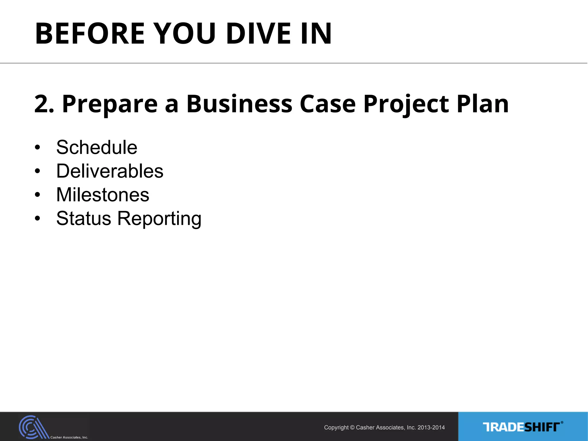 BEFORE YOU DIVE IN 
2. Prepare a Business Case Project Plan 
• Schedule 
• Deliverables 
• Milestones 
• Status Reporting 
Copyright © Casher Associates, Inc. 2013-2014 
 