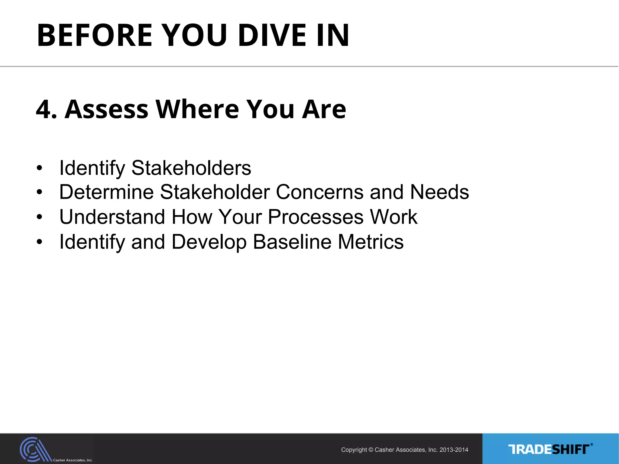BEFORE YOU DIVE IN 
4. Assess Where You Are 
• Identify Stakeholders 
• Determine Stakeholder Concerns and Needs 
• Understand How Your Processes Work 
• Identify and Develop Baseline Metrics 
Copyright © Casher Associates, Inc. 2013-2014 
 