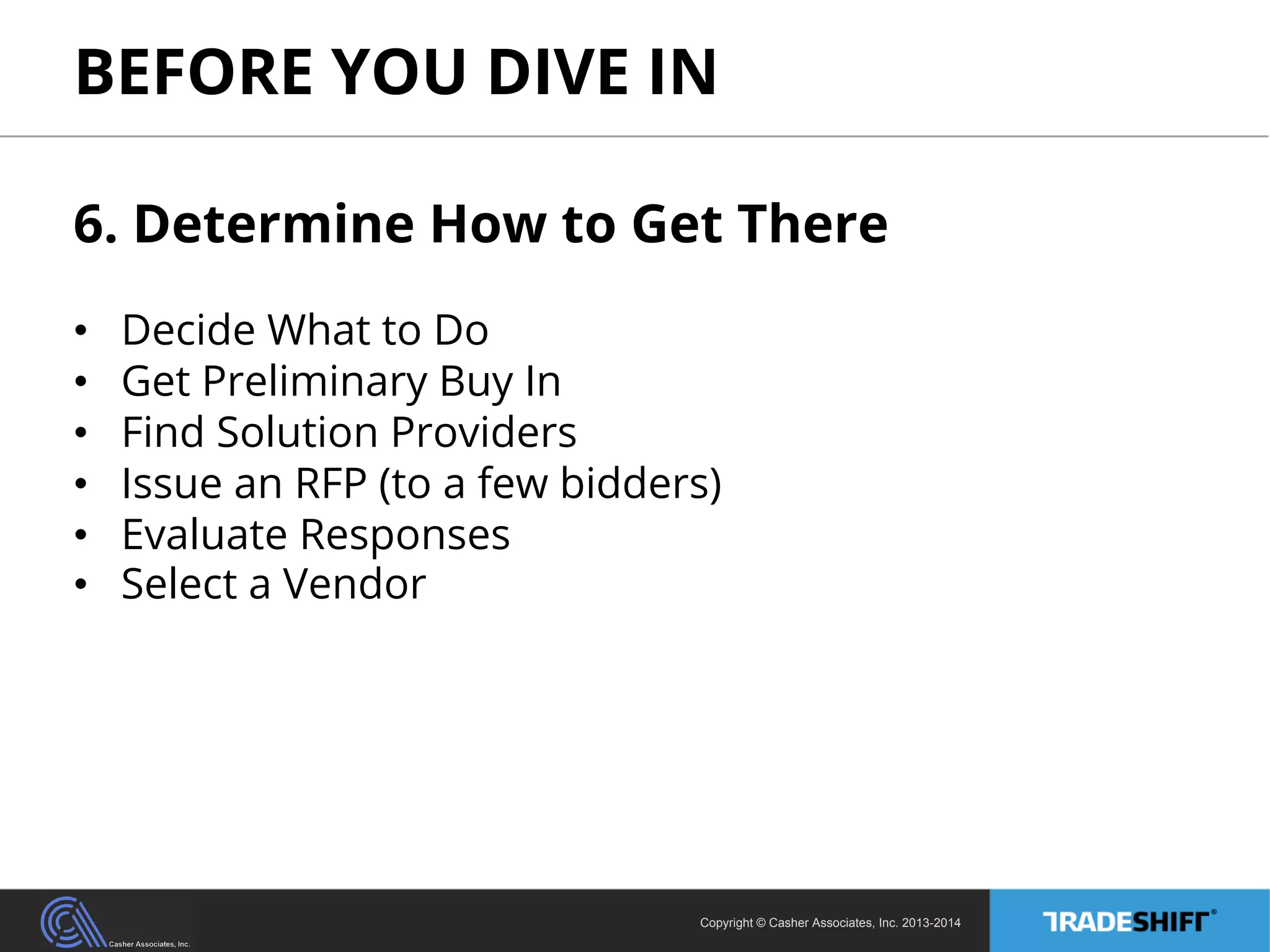 BEFORE YOU DIVE IN 
6. Determine How to Get There 
• Decide What to Do 
• Get Preliminary Buy In 
• Find Solution Providers 
• Issue an RFP (to a few bidders) 
• Evaluate Responses 
• Select a Vendor 
Copyright © Casher Associates, Inc. 2013-2014 
 