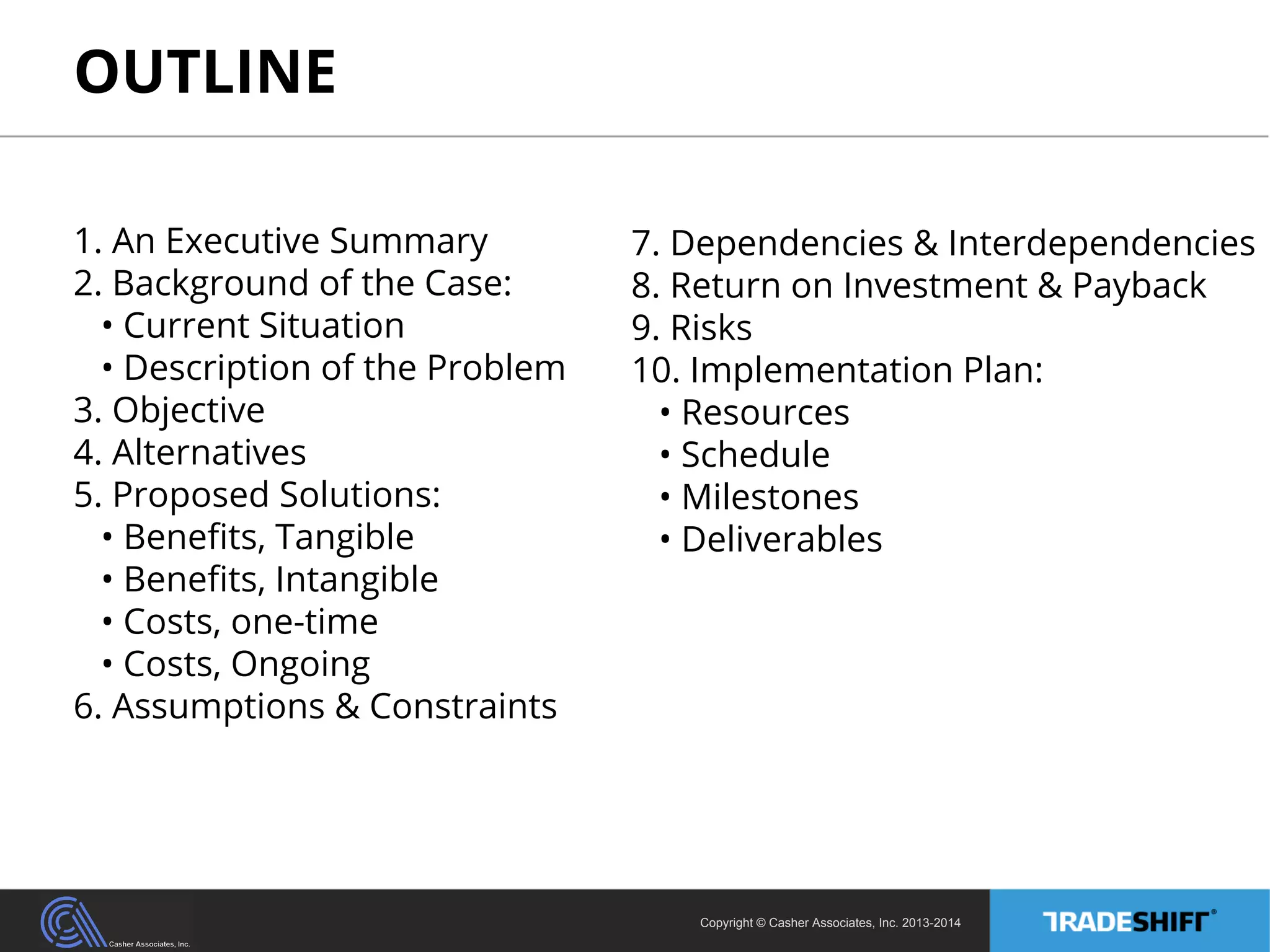 OUTLINE 
Copyright © Casher Associates, Inc. 2013-2014 
1. An Executive Summary 
2. Background of the Case: 
• Current Situation 
• Description of the Problem 
3. Objective 
4. Alternatives 
5. Proposed Solutions: 
• Benefits, Tangible 
• Benefits, Intangible 
• Costs, one-time 
• Costs, Ongoing 
6. Assumptions & Constraints 
7. Dependencies & Interdependencies 
8. Return on Investment & Payback 
9. Risks 
10. Implementation Plan: 
• Resources 
• Schedule 
• Milestones 
• Deliverables 
 