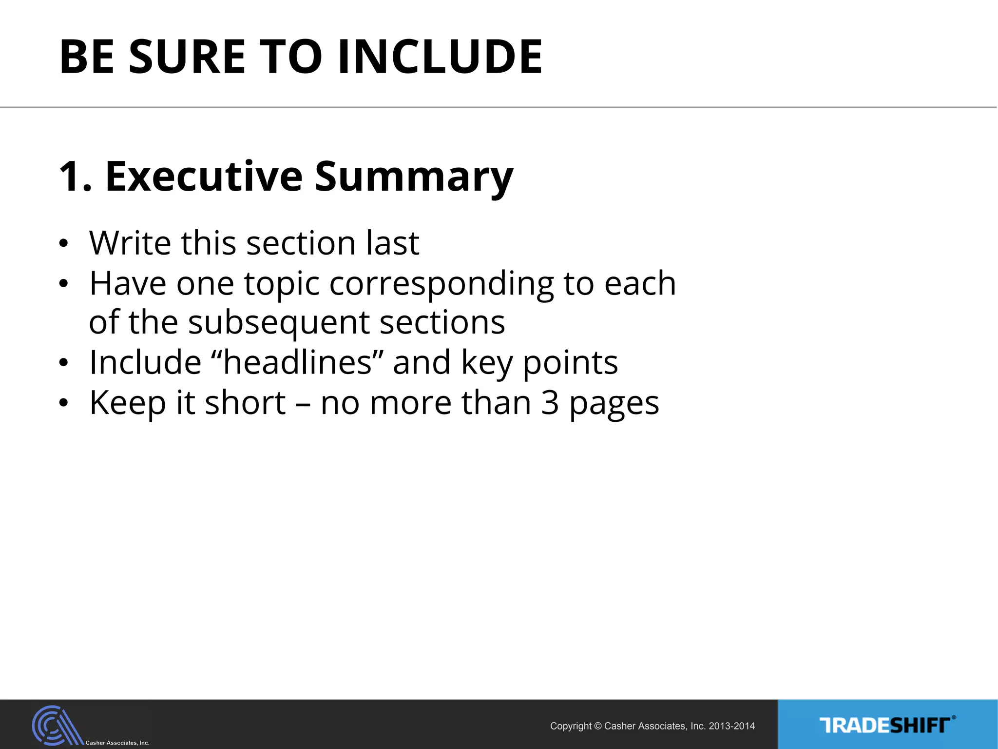 BE SURE TO INCLUDE 
1. Executive Summary 
• Write this section last 
• Have one topic corresponding to each 
of the subsequent sections 
• Include “headlines” and key points 
• Keep it short – no more than 3 pages 
Copyright © Casher Associates, Inc. 2013-2014 
 