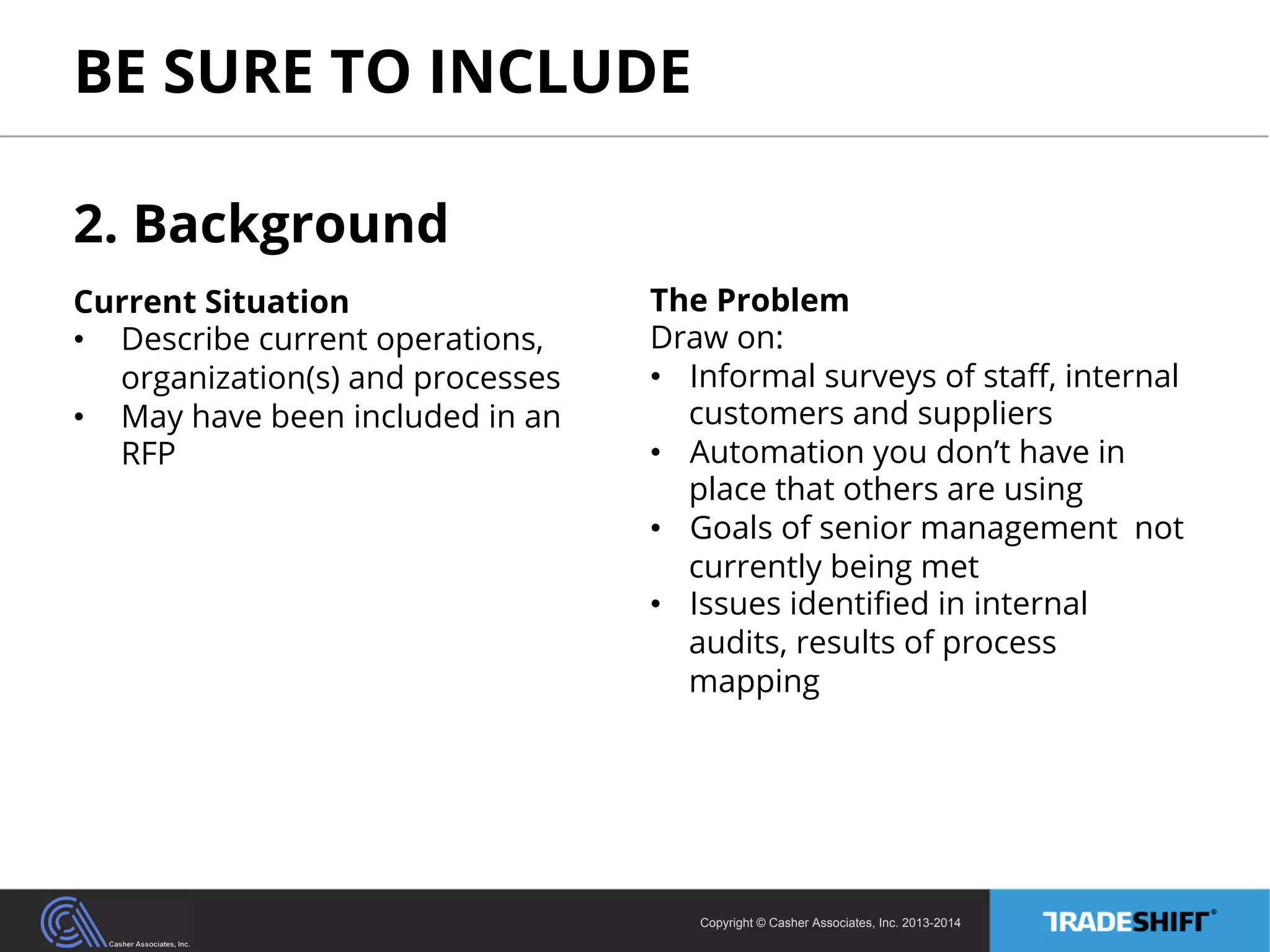 BE SURE TO INCLUDE 
Copyright © Casher Associates, Inc. 2013-2014 
2. Background 
Current Situation 
• Describe current operations, 
organization(s) and processes 
• May have been included in an 
RFP 
The Problem 
Draw on: 
• Informal surveys of staff, internal 
customers and suppliers 
• Automation you don’t have in 
place that others are using 
• Goals of senior management not 
currently being met 
• Issues identified in internal 
audits, results of process 
mapping 
 