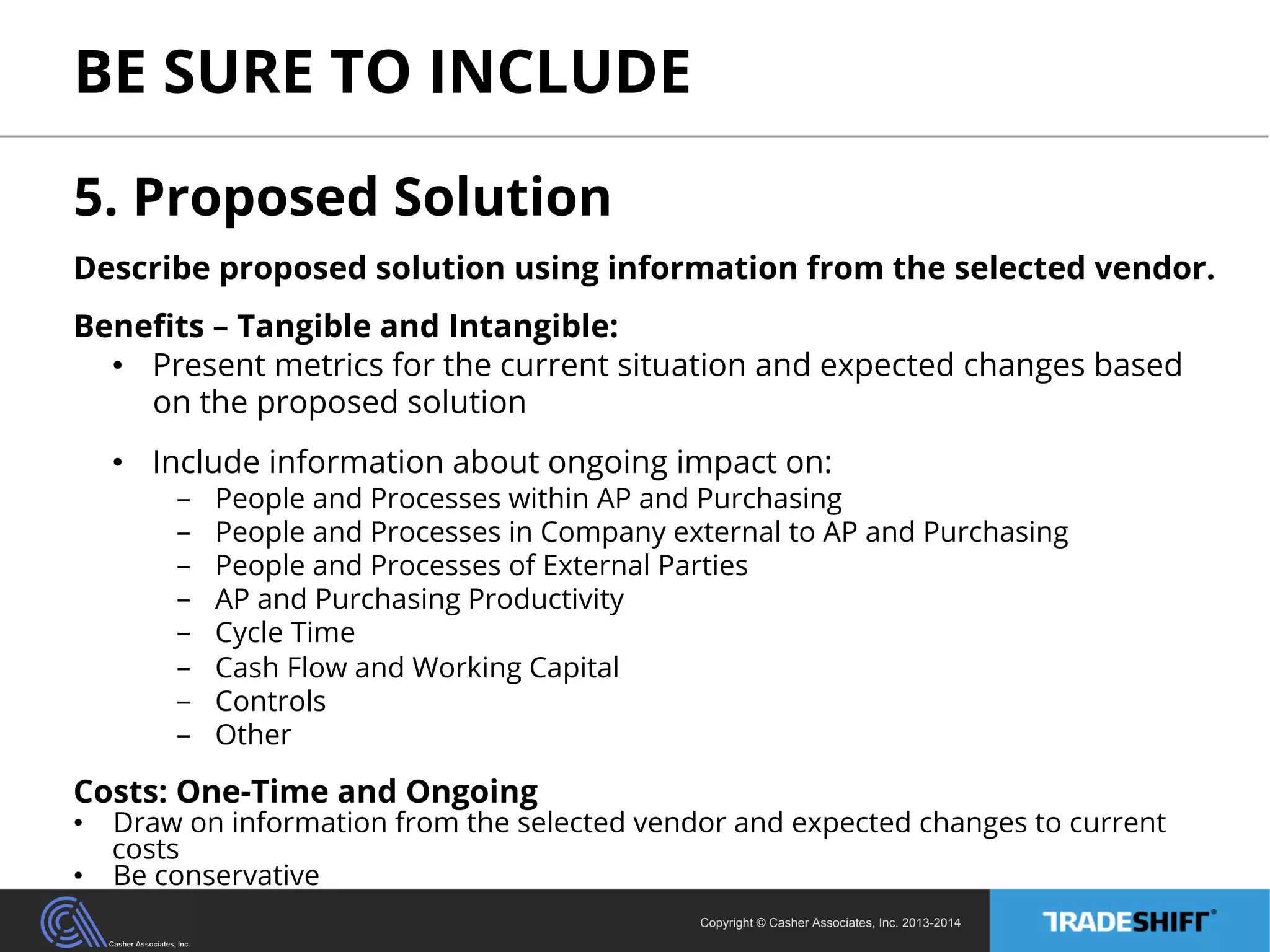 BE SURE TO INCLUDE 
5. Proposed Solution 
Describe proposed solution using information from the selected vendor. 
Benefits – Tangible and Intangible: 
• Present metrics for the current situation and expected changes based 
on the proposed solution 
• Include information about ongoing impact on: 
- People and Processes within AP and Purchasing 
- People and Processes in Company external to AP and Purchasing 
- People and Processes of External Parties 
- AP and Purchasing Productivity 
- Cycle Time 
- Cash Flow and Working Capital 
- Controls 
- Other 
Costs: One-Time and Ongoing 
• Draw on information from the selected vendor and expected changes to current 
Copyright © Casher Associates, Inc. 2013-2014 
costs 
• Be conservative 
 