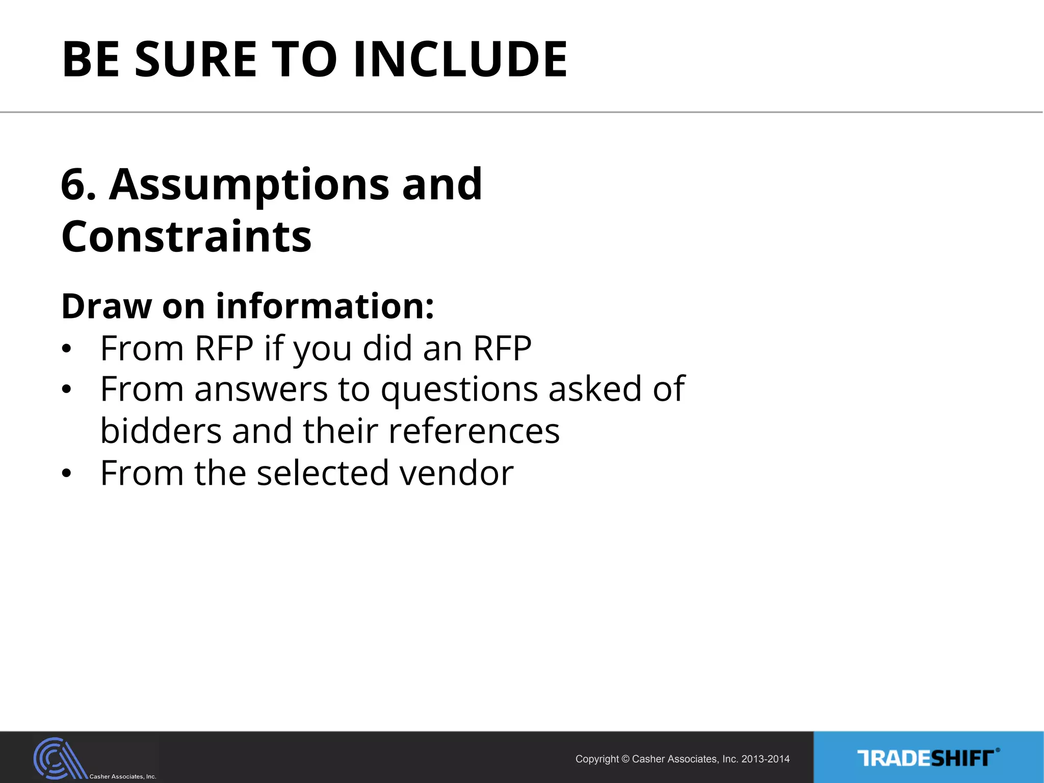 BE SURE TO INCLUDE 
6. Assumptions and 
Constraints 
Draw on information: 
• From RFP if you did an RFP 
• From answers to questions asked of 
bidders and their references 
• From the selected vendor 
Copyright © Casher Associates, Inc. 2013-2014 
 