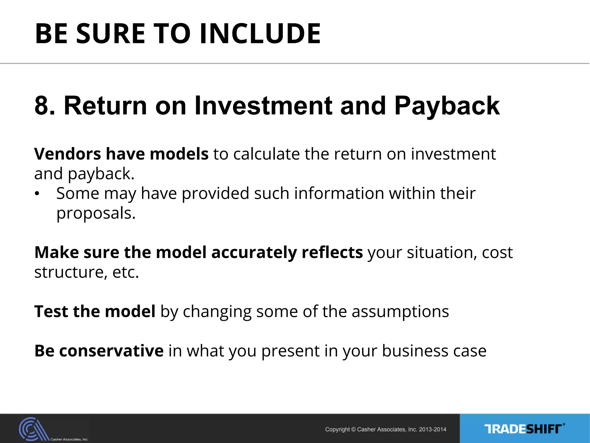BE SURE TO INCLUDE 
8. Return on Investment and Payback 
Vendors have models to calculate the return on investment 
and payback. 
• Some may have provided such information within their 
proposals. 
Make sure the model accurately reflects your situation, cost 
structure, etc. 
Test the model by changing some of the assumptions 
Be conservative in what you present in your business case 
Copyright © Casher Associates, Inc. 2013-2014 
 