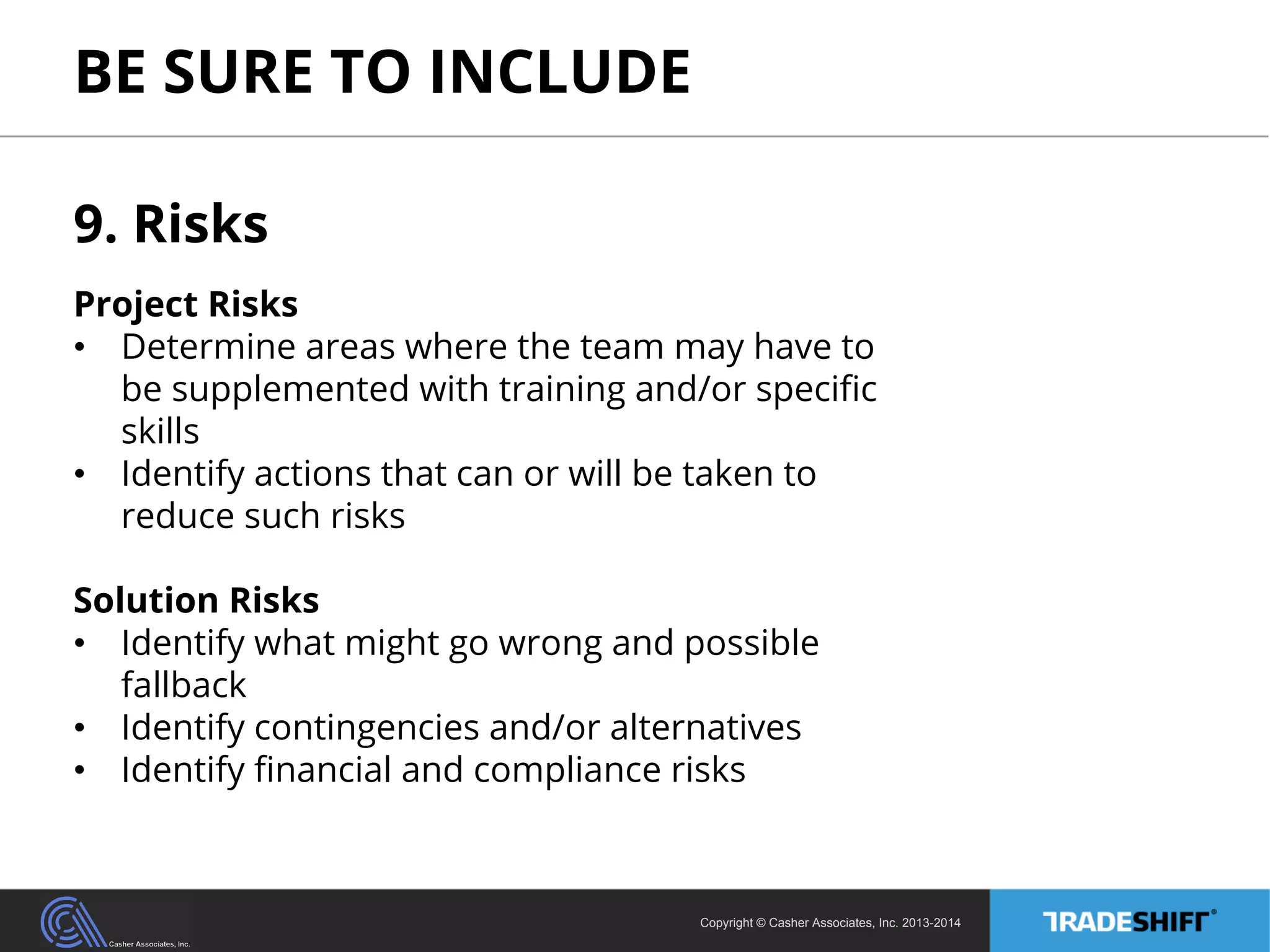 BE SURE TO INCLUDE 
9. Risks 
Project Risks 
• Determine areas where the team may have to 
be supplemented with training and/or specific 
skills 
• Identify actions that can or will be taken to 
reduce such risks 
Solution Risks 
• Identify what might go wrong and possible 
Copyright © Casher Associates, Inc. 2013-2014 
fallback 
• Identify contingencies and/or alternatives 
• Identify financial and compliance risks 
 
