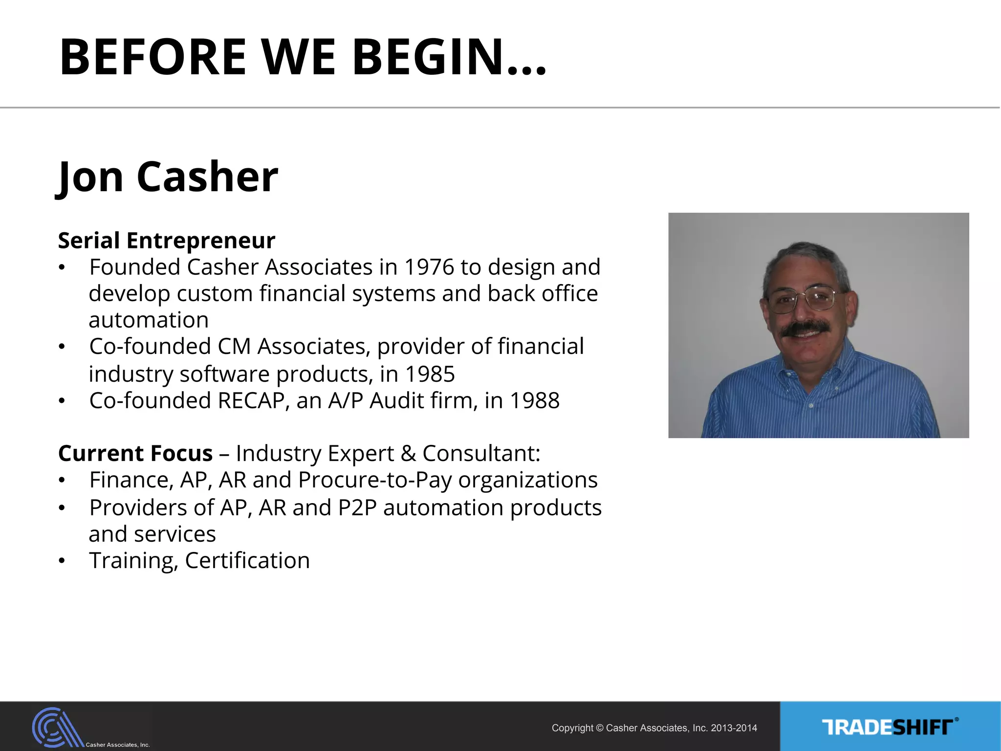 BEFORE WE BEGIN… 
Jon Casher 
Serial Entrepreneur 
• Founded Casher Associates in 1976 to design and 
develop custom financial systems and back office 
automation 
• Co-founded CM Associates, provider of financial 
Copyright © Casher Associates, Inc. 2013-2014 
industry software products, in 1985 
• Co-founded RECAP, an A/P Audit firm, in 1988 
Current Focus – Industry Expert & Consultant: 
• Finance, AP, AR and Procure-to-Pay organizations 
• Providers of AP, AR and P2P automation products 
and services 
• Training, Certification 
 