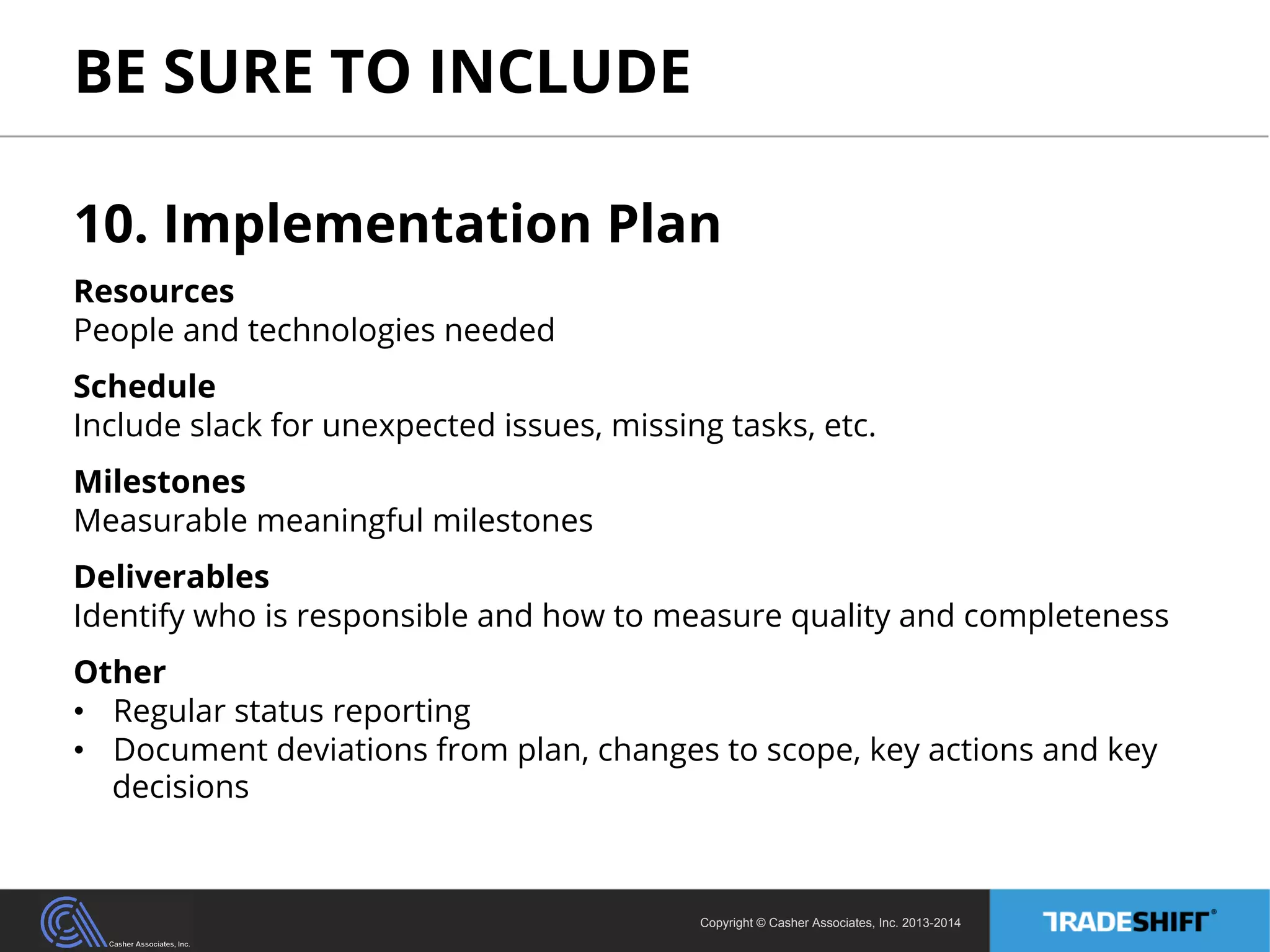 BE SURE TO INCLUDE 
10. Implementation Plan 
Resources 
People and technologies needed 
Schedule 
Include slack for unexpected issues, missing tasks, etc. 
Milestones 
Measurable meaningful milestones 
Deliverables 
Identify who is responsible and how to measure quality and completeness 
Other 
• Regular status reporting 
• Document deviations from plan, changes to scope, key actions and key 
decisions 
Copyright © Casher Associates, Inc. 2013-2014 
 