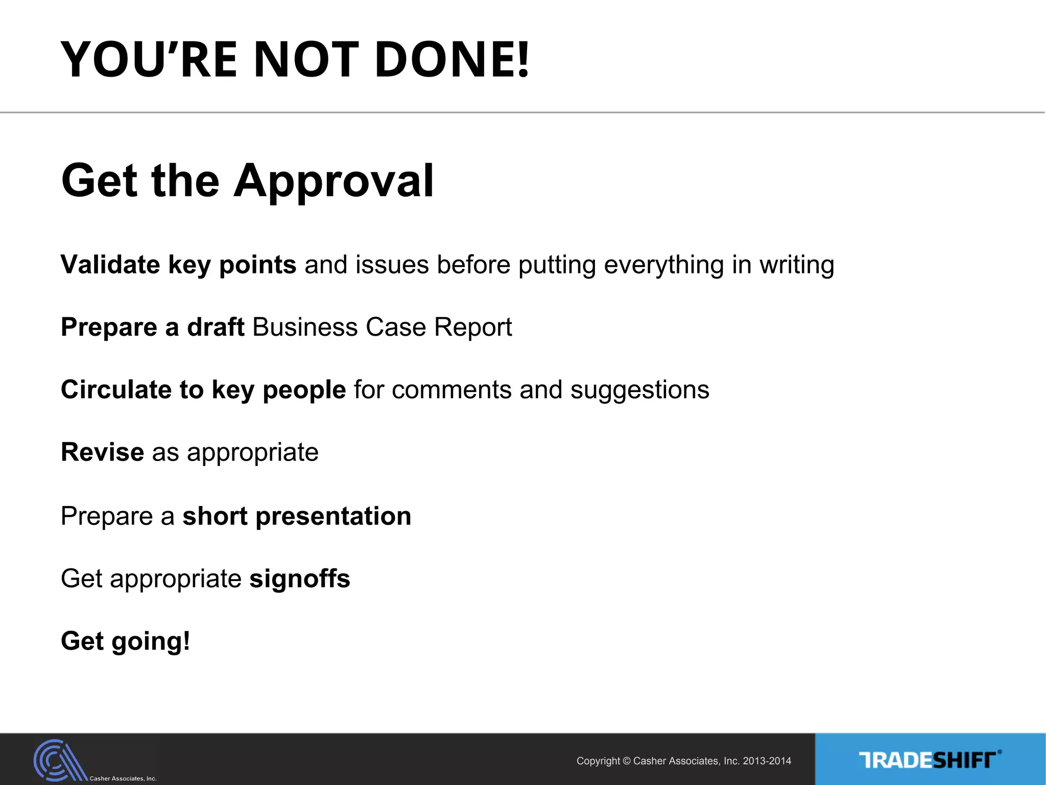 YOU’RE NOT DONE! 
Get the Approval 
Validate key points and issues before putting everything in writing 
Prepare a draft Business Case Report 
Circulate to key people for comments and suggestions 
Revise as appropriate 
Prepare a short presentation 
Get appropriate signoffs 
Get going! 
Copyright © Casher Associates, Inc. 2013-2014 
 