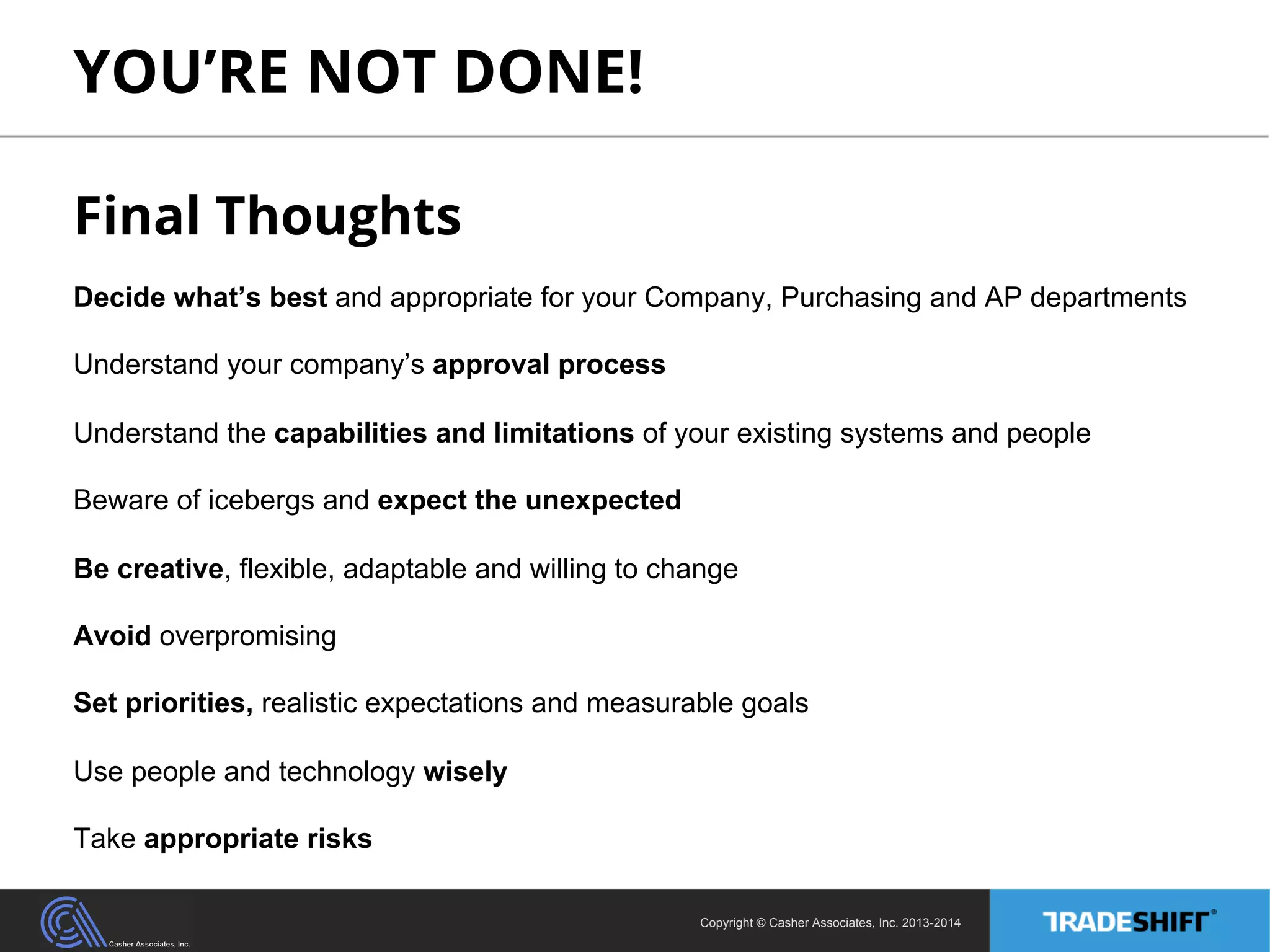 YOU’RE NOT DONE! 
Final Thoughts 
Decide what’s best and appropriate for your Company, Purchasing and AP departments 
Understand your company’s approval process 
Understand the capabilities and limitations of your existing systems and people 
Beware of icebergs and expect the unexpected 
Be creative, flexible, adaptable and willing to change 
Avoid overpromising 
Set priorities, realistic expectations and measurable goals 
Use people and technology wisely 
Take appropriate risks 
Copyright © Casher Associates, Inc. 2013-2014 
 