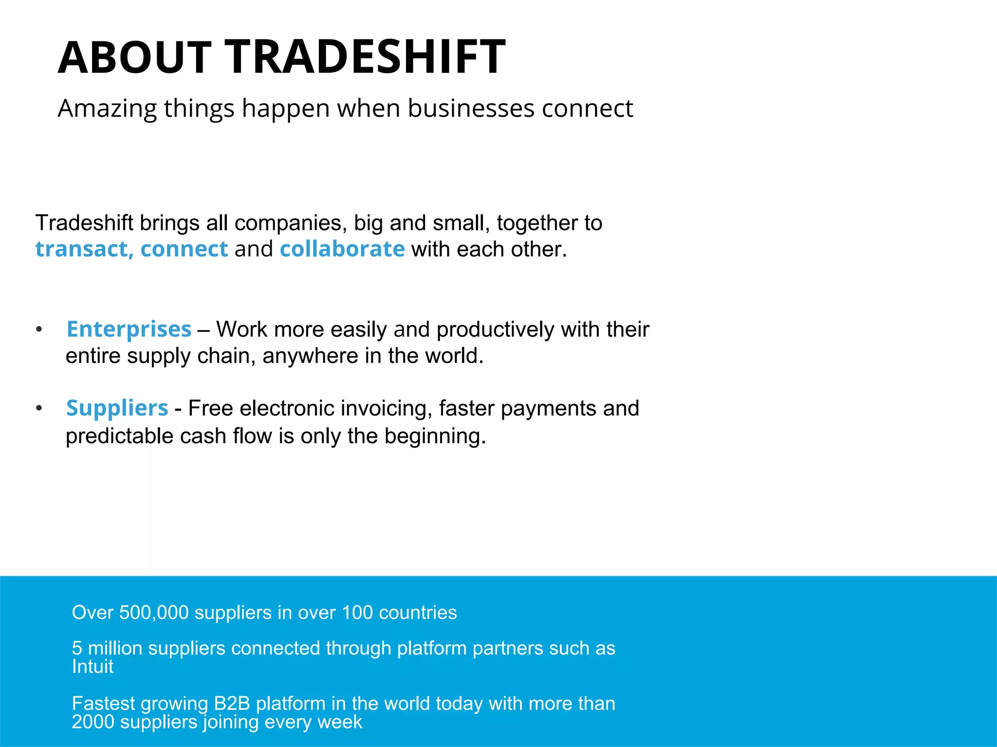 ABOUT TRADESHIFT 
Amazing things happen when businesses connect 
Tradeshift brings all companies, big and small, together to 
transact, connect and collaborate with each other. 
• Enterprises – Work more easily and productively with their 
entire supply chain, anywhere in the world. 
• Suppliers - Free electronic invoicing, faster payments and 
predictable cash flow is only the beginning. 
Over 500,000 suppliers in over 100 countries 
5 million suppliers connected through platform partners such as 
Intuit 
Fastest growing B2B platform in the world today with more than 
2000 suppliers joining every week 
 