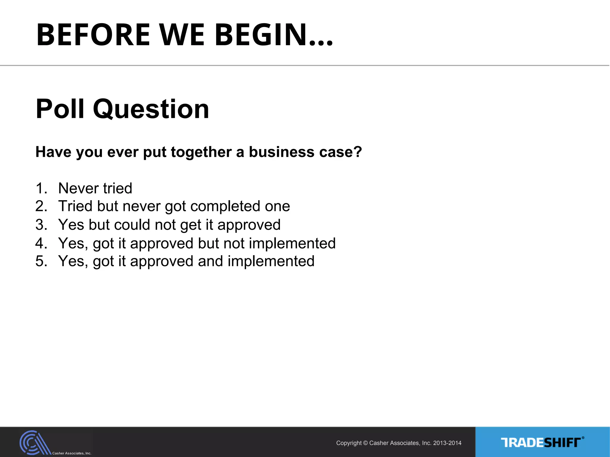 BEFORE WE BEGIN… 
Poll Question 
Have you ever put together a business case? 
1. Never tried 
2. Tried but never got completed one 
3. Yes but could not get it approved 
4. Yes, got it approved but not implemented 
5. Yes, got it approved and implemented 
Copyright © Casher Associates, Inc. 2013-2014 
 