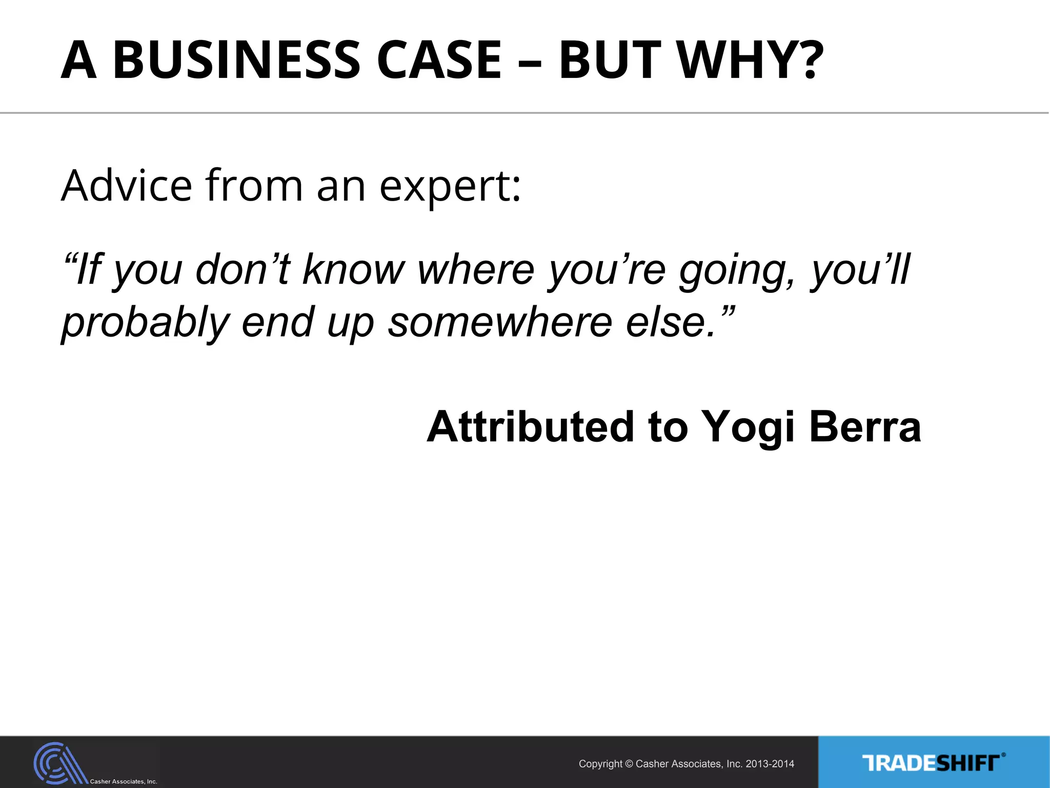 A BUSINESS CASE – BUT WHY? 
Advice from an expert: 
“If you don’t know where you’re going, you’ll 
probably end up somewhere else.” 
Attributed to Yogi Berra 
Copyright © Casher Associates, Inc. 2013-2014 
 